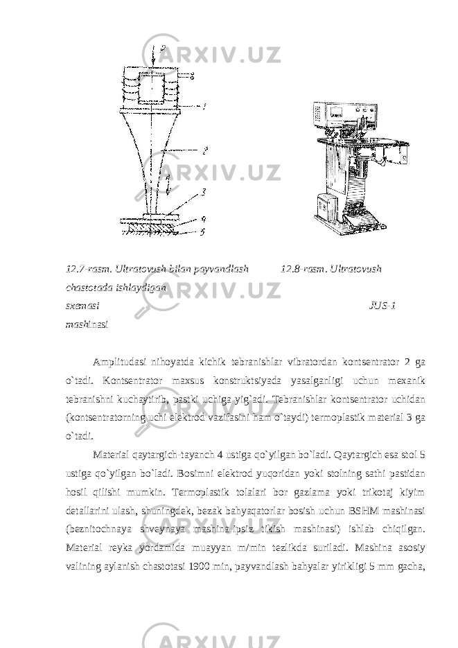  12.7-rasm. Ultratovush bilan payvandlash 12.8-rasm. Ultratovush chastotada ishlaydigan sxemasi JUS-1 mash inasi Amplitudasi nihoyatda kichik tebranishlar vibratordan kontsentrator 2 ga o`tadi. Kontsentrator maxsus konstruktsiyada yasalganligi uchun mexanik tebranishni kuchaytirib, pastki uchiga yig`adi. Tebranishlar kontsentrator uchidan (kontsentratorning uchi elektrod vazifasini ham o`taydi) termoplastik material 3 ga o`tadi. Material qaytargich-tayanch 4 ustiga qo`yilgan bo`ladi. Qaytargich esa stol 5 ustiga qo`yilgan bo`ladi. Bosimni elektrod yuqoridan yoki stolning sathi pastidan hosil qilishi mumkin. Termoplastik tolalari bor gazlama yoki trikotaj kiyim detallarini ulash, shuningdek, bezak bahyaqatorlar bosish uchun BSHM mashinasi (beznitochnaya shveynaya mashina-ipsiz tikish mashinasi) ishlab chiqilgan. Material reyka yordamida muayyan m/min tezlikda suriladi. Mashina asosiy valining aylanish chastotasi 1900 min, payvandlash bahyalar yirikligi 5 mm gacha, 