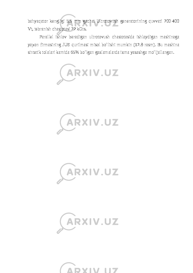 bahyaqator kengligi 5,5 mm gacha. Ultrotovush generatorining quvvati 200-400 Vt, tebranish chastotasi 22 kGts. Parallel ishlov beradigan ultrotovush chastotasida ishlaydigan mashinaga yapon firmasining JUS qurilmasi misol bo`lishi mumkin (12.8-rasm). Bu mashina sintetik tolalari kamida 65% bo`lgan gazlamalarda izma yasashga mo`ljallangan. 