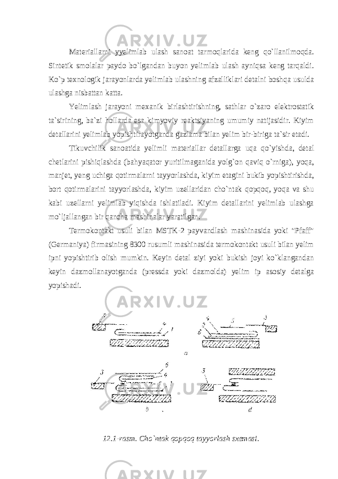 Materiallarni yyelimlab ulash sanoat tarmoqlarida keng qo`llanilmoqda. Sintetik smolalar paydo bo`lgandan buyon yelimlab ulash ayniqsa keng tarqaldi. Ko`p texnologik jarayonlarda yelimlab ulashning afzalliklari detalni boshqa usulda ulashga nisbattan katta. Yelimlash jarayoni mexanik birlashtirishning, sathlar o`zaro elektrostatik ta`sirining, ba`zi hollarda esa kimyoviy reaktsiyaning umumiy natijasidir. Kiyim detallarini yelimlab yopishtirayotganda gazlama bilan yelim bir-biriga ta`sir etadi. Tikuvchilik sanoatida yelimli materiallar detallarga uqa qo`yishda, detal chetlarini pishiqlashda (bahyaqator yuritilmaganida yolg`on qaviq o`rniga), yoqa, manjet, yeng uchiga qotirmalarni tayyorlashda, kiyim etagini bukib yopishtirishda, bort qotirmalarini tayyorlashda, kiyim uzellaridan cho`ntak qopqoq, yoqa va shu kabi uzellarni yelimlab yiqishda ishlatiladi. Kiyim detallarini yelimlab ulashga mo`ljallangan bir qancha mashinalar yaratilgan. Termokontakt usuli bilan MSTK-2 payvandlash mashinasida yoki &#34;Pfaff&#34; (Germaniya) firmasining 8300 rusumli mashinasida termokontakt usuli bilan yelim ipni yopishtirib olish mumkin. Keyin detal ziyi yoki bukish joyi ko`klangandan keyin dazmollanayotganda (pressda yoki dazmolda) yelim ip asosiy detalga yopishadi. 12.1-rasm. Cho`ntak qopqoq tayyorlash sxemasi. 