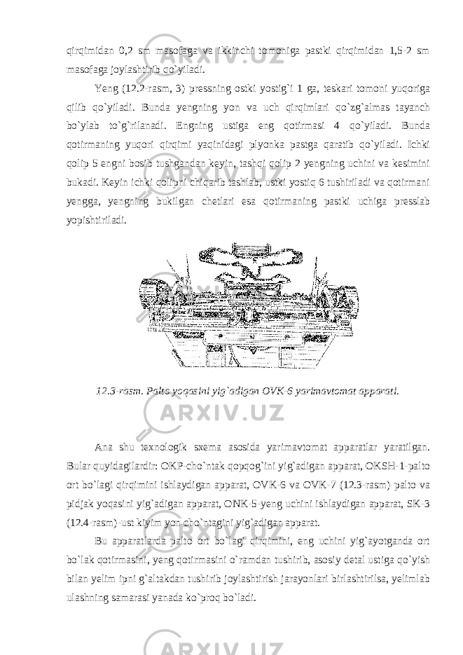 qirqimidan 0,2 sm masofaga va ikkinchi tomoniga pastki qirqimidan 1,5-2 sm masofaga joylashtirib qo`yiladi. Yeng (12.2-rasm, 3) pressning ostki yostig`i 1 ga, teskari tomoni yuqoriga qilib qo`yiladi. Bunda yengning yon va uch qirqimlari qo`zg`almas tayanch bo`ylab to`g`rilanadi. Engning ustiga eng qotirmasi 4 qo`yiladi. Bunda qotirmaning yuqori qirqimi yaqinidagi plyonka pastga qaratib qo`yiladi. Ichki qolip 5 engni bosib tushgandan keyin, tashqi qolip 2 yengning uchini va kesimini bukadi. Keyin ichki qolipni chiqarib tashlab, ustki yostiq 6 tushiriladi va qotirmani yengga, yengning bukilgan chetlari esa qotirmaning pastki uchiga presslab yopishtiriladi. 12.3-rasm. Palto yoqasini yig`adigan OVK-6 yarimavtomat apparati. Ana shu texnologik sxema asosida yarimavtomat apparatlar yaratilgan. Bular quyidagilardir: OKP-cho`ntak qopqog`ini yig`adigan apparat, OKSH-1-palto ort bo`lagi qirqimini ishlaydigan apparat, OVK-6 va OVK-7 (12.3-rasm) palto va pidjak yoqasini yig`adigan apparat, ONK-5-yeng uchini ishlaydigan apparat, SK-3 (12.4-rasm)-ust kiyim yon cho`ntagini yig`adigan apparat. Bu apparatlarda palto ort bo`lagi qirqimini, eng uchini yig`ayotganda ort bo`lak qotirmasini, yeng qotirmasini o`ramdan tushirib, asosiy detal ustiga qo`yish bilan yelim ipni g`altakdan tushirib joylashtirish jarayonlari birlashtirilsa, yelimlab ulashning samarasi yanada ko`proq bo`ladi. 