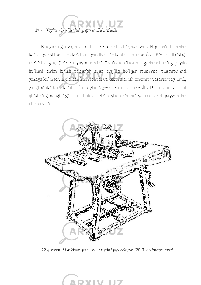 12.2. Kiyim detallarini payvandlab ulash Kimyoning rivojlana borishi ko`p mehnat tejash va tabiiy materiallardan ko`ra yaxshiroq materiallar yaratish imkonini bermoqda. Kiyim tikishga mo`ljallangan, fizik-kimyoviy tarkibi jihatidan xilma-xil gazlamalarning paydo bo`lishi kiyim ishlab chiqarish bilan bog`liq bo`lgan muayyan muammolarni yuzaga keltiradi. Bulardan biri mehnat va uskunalar ish unumini pasaytirmay turib, yangi sintetik materiallardan kiyim tayyorlash muammosidir. Bu muammoni hal qilishning yangi ilg`or usullaridan biri kiyim detallari va uzellarini payvandlab ulash usulidir. 12.4-rasm. Ust kiyim yon cho`ntagini yig`adigan SK-3 yarimavtomati. 