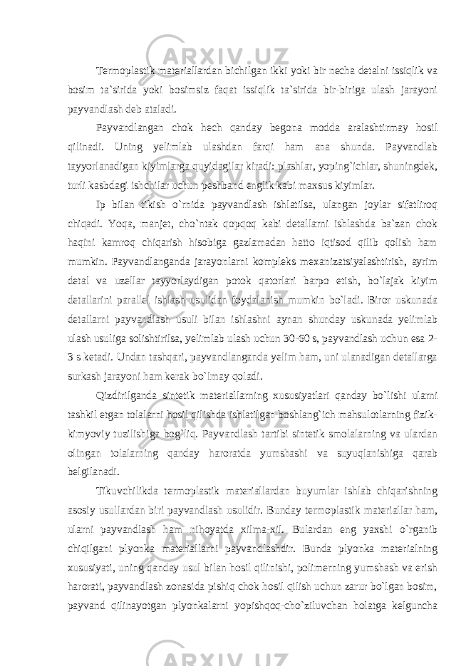 Termoplastik materiallardan bichilgan ikki yoki bir necha detalni issiqlik va bosim ta`sirida yoki bosimsiz faqat issiqlik ta`sirida bir-biriga ulash jarayoni payvandlash deb ataladi. Payvandlangan chok hech qanday begona modda aralashtirmay hosil qilinadi. Uning yelimlab ulashdan farqi ham ana shunda. Payvandlab tayyorlanadigan kiyimlarga quyidagilar kiradi: plashlar, yoping`ichlar, shuningdek, turli kasbdagi ishchilar uchun peshband englik kabi maxsus kiyimlar. Ip bilan tikish o`rnida payvandlash ishlatilsa, ulangan joylar sifatliroq chiqadi. Yoqa, manjet, cho`ntak qopqoq kabi detallarni ishlashda ba`zan chok haqini kamroq chiqarish hisobiga gazlamadan hatto iqtisod qilib qolish ham mumkin. Payvandlanganda jarayonlarni kompleks mexanizatsiyalashtirish, ayrim detal va uzellar tayyorlaydigan potok qatorlari barpo etish, bo`lajak kiyim detallarini parallel ishlash usulidan foydalanish mumkin bo`ladi. Biror uskunada detallarni payvandlash usuli bilan ishlashni aynan shunday uskunada yelimlab ulash usuliga solishtirilsa, yelimlab ulash uchun 30-60 s, payvandlash uchun esa 2- 3 s ketadi. Undan tashqari, payvandlanganda yelim ham, uni ulanadigan detallarga surkash jarayoni ham kerak bo`lmay qoladi. Qizdirilganda sintetik materiallarning xususiyatlari qanday bo`lishi ularni tashkil etgan tolalarni hosil qilishda ishlatilgan boshlang`ich mahsulotlarning fizik- kimyoviy tuzilishiga bog`liq. Payvandlash tartibi sintetik smolalarning va ulardan olingan tolalarning qanday haroratda yumshashi va suyuqlanishiga qarab belgilanadi. Tikuvchilikda termoplastik materiallardan buyumlar ishlab chiqarishning asosiy usullardan biri payvandlash usulidir. Bunday termoplastik materiallar ham, ularni payvandlash ham nihoyatda xilma-xil. Bulardan eng yaxshi o`rganib chiqilgani plyonka materiallarni payvandlashdir. Bunda plyonka materialning xususiyati, uning qanday usul bilan hosil qilinishi, polimerning yumshash va erish harorati, payvandlash zonasida pishiq chok hosil qilish uchun zarur bo`lgan bosim, payvand qilinayotgan plyonkalarni yopishqoq-cho`ziluvchan holatga kelguncha 