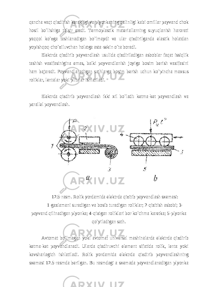 qancha vaqt qizdirish kerakligi va plyonkaning qalinligi kabi omillar payvand chok hosil bo`lishiga ta`sir etadi. Termoplastik materiallarning suyuqlanish harorati yaqqol ko`zga tashlanadigan bo`lmaydi va ular qizdirilganda elastik holatdan yopishqoq-cho`ziluvchan holatga asta-sekin o`ta boradi. Elektrda qizdirib payvandlash usulida qizdiriladigan asboblar faqat issiqlik tashish vazifasinigina emas, balki payvandlanish joyiga bosim berish vazifasini ham bajaradi. Payvandlanadigan sathlarga bosim berish uchun ko`pincha maxsus roliklar, lentalar yoki plitalar ishlatiladi. Elektrda qizdirib payvandlash ikki xil bo`ladi: ketma-ket payvandlash va parallel payvandlash. 12.5-rasm. Rolik yordamida elektrda qizitib payvandlash sxemasi: 1-gazlamani suradigan va bosib turadigan roliklar; 2-qizitish asbobi; 3- payvand qilinadigan plyonka; 4-qizigan roliklari bor ko`chma karetka; 5-plyonka qo`yiladigan sath. Avtomat bo`lmagan yoki avtomat universal mashinalarda elektrda qizdirib ketma-ket payvandlanadi. Ularda qizdiruvchi element sifatida rolik, lenta yoki kavsharlagich ishlatiladi. Rolik yordamida elektrda qizdirib payvandlashning sxemasi 12.5-rasmda berilgan. Bu rasmdagi a sxemada payvandlanadigan plyonka 