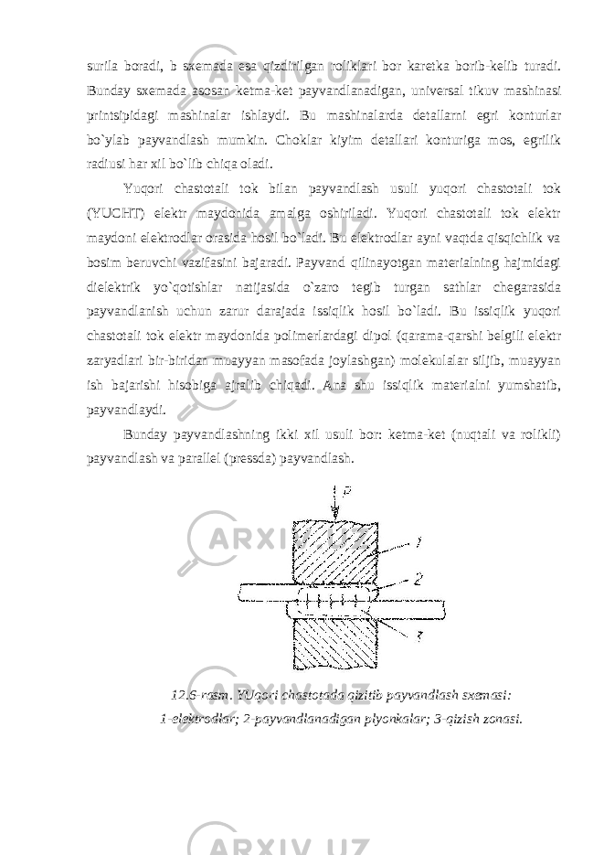 surila boradi, b sxemada esa qizdirilgan roliklari bor karetka borib-kelib turadi. Bunday sxemada asosan ketma-ket payvandlanadigan, universal tikuv mashinasi printsipidagi mashinalar ishlaydi. Bu mashinalarda detallarni egri konturlar bo`ylab payvandlash mumkin. Choklar kiyim detallari konturiga mos, egrilik radiusi har xil bo`lib chiqa oladi. Yuqori chastotali tok bilan payvandlash usuli yuqori chastotali tok (YUCHT) elektr maydonida amalga oshiriladi. Yuqori chastotali tok elektr maydoni elektrodlar orasida hosil bo`ladi. Bu elektrodlar ayni vaqtda qisqichlik va bosim beruvchi vazifasini bajaradi. Payvand qilinayotgan materialning hajmidagi dielektrik yo`qotishlar natijasida o`zaro tegib turgan sathlar chegarasida payvandlanish uchun zarur darajada issiqlik hosil bo`ladi. Bu issiqlik yuqori chastotali tok elektr maydonida polimerlardagi dipol (qarama-qarshi belgili elektr zaryadlari bir-biridan muayyan masofada joylashgan) molekulalar siljib, muayyan ish bajarishi hisobiga ajralib chiqadi. Ana shu issiqlik materialni yumshatib, payvandlaydi. Bunday payvandlashning ikki xil usuli bor: ketma-ket (nuqtali va rolikli) payvandlash va parallel (pressda) payvandlash. 12.6-rasm. YUqori chastotada qizitib payvandlash sxemasi: 1-elektrodlar; 2-payvandlanadigan plyonkalar; 3-qizish zonasi. 