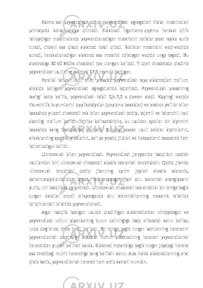 Ketma-ket payvandlash uchun payvandlash agregatlari tikish mashinalari printsipida konstruktsiya qilinadi. Elektrodi ilgarilama-qaytma harakat qilib ishlaydigan mashinalarda payvandlanadigan materialni roliklar yoki reyka surib turadi, chokni esa qisqa elektrod hosil qiladi. Roliklar materialni vaqt-vaqtida suradi, harakatlanadigan elektrod esa material to`xtagan vaqtda unga tegadi. Bu elektrodga 30-50 MGts chastotali tok ulangan bo`ladi. Yuqori chastotada qizdirib payvandlash usulining sxemasi 12.6-rasmda berilgan. Parallel ishlash usuli bilan presslab payvandlash tepa elektrodlari ma`lum shaklda bo`lgan payvandlash agregatlarida bajariladi. Payvandlash pressining tezligi katta bo`lib, payvandlash tsikli 0,5-2,0 s davom etadi. Keyingi vaqtda tikuvchilik buyumlarini applikatsiyalar (qoplama bezaklar) va boshqa yo`llar bilan bezashda yuqori chastotali tok bilan payvandlash oddiy, tejamli va ishonchli usul ekanligi ma`lum bo`ldi. Tajriba ko`rsatishicha, bu usuldan ayollar ich kiyimini bezashda keng foydalanish mumkin. Bunday bezash usuli bolalar kiyimlarini, erkaklarning sport kuylaklarini, ko`rpa-yostiq jildlari va hokazolarni bezashda ham ishlatiladigan bo`ldi. Ultratovush bilan payvandlash. Payvandlash jarayonida issiqlikni uzatish usullaridan biri ultratovush chastotali elastik tebranish tarqatishdir. Qattiq jismda ultratovush tarqalishi qattiq jismning ayrim joylari elastik tebranib, deformatsiyalanishidan iborat. Tebranayotgan jism shu tebranish energiyasini yutib, uni issiqlikka aylantiradi. Ultratovush chastotali tebranishlar bir-biriga tegib turgan detallar orqali o`tayotganda shu tebranishlarning mexanik ta`sirida to`lqinlanishi ta`sirida payvandlanadi. Agar issiqlik istalgan usulda qizdirilgan elektrodlardan chiqayotgan va payvandlash uchun plyonkaning butun qalinligiga issiq o`tkazish zarur bo`lsa, unda dag`alroq chok hosil bo`ladi. Bir-biriga tegib turgan sathlarning haroratini payvandlanish darajasiga etkazish uchun elektrodning harorati payvandlanish haroratidan yuqori bo`lishi kerak. Elektrod materialga tegib turgan joydagi harorat esa atrofdagi muhit haroratiga teng bo`lishi zarur. Aks holda elektrodlarning o`zi qizib ketib, payvandlanish harorati ham ortib ketishi mumkin. 