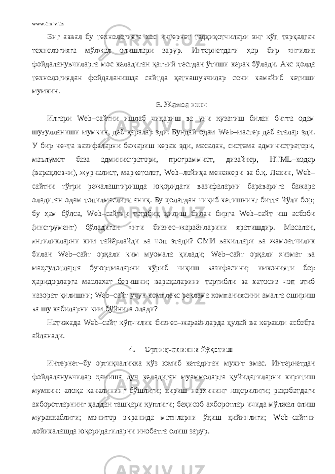 www.arxiv.uz Энг аввал бу технологияга хос и нтернет тадқиқотчилари энг кўп тарқалган технологияга мўлжал олишлари зарур. Интернетдаги ҳар бир янгилик фойдаланувчиларга мос келадиган қ атъий тестдан ўтиши керак бўлади. Акс ҳ олда технологиядан фойдаланишда сайт д а қ атнашувчилар сони камайиб кетиши мумкин. 5. Жамоа иши Илгари Web–сайтни ишлаб чиқариш ва уни кузатиш билан битта одам шуғулланиши мумкин, деб қаралар эди. Бундай одам Web–мастер деб аталар эди. У бир нечта вазифаларни бажариш керак эди, масалан, система администратори, маълумот база администратори, программист, дизайнер, HTML–кодер (варақловчи), журналист, маркетолог, Web–лойиҳа менежери ва б.қ. Лекин, Web– сайтни тўғри режалаштиришда юқоридаги вазифаларни бараварига бажара оладиган одам топилмаслиги аниқ. Бу ҳолатдан чиқиб кетишнинг битта йўли бор; бу ҳам бўлса, Web–сайтни татдбиқ қилиш билан бирга Web–сайт иш асбоби (инструмент) бўладиган янги бизнес–жараёнларини яратишдир. Масалан, янгиликларни ким тайёрлайди ва чоп этади? СМИ вакиллари ва жамоатчилик билан Web–сайт орқали ким муомала қилади; Web–сайт орқали хизмат ва маҳсулотларга буюртмаларни кўриб чиқиш вазифасини; имконияти бор ҳаридорларга маслахат беришни; варақаларини тартибли ва хатосиз чоп этиб назорат қилишни; Web–сайт учун комплекс реклама компаниясини амалга ошириш ва шу кабиларни ким бўйнига олади? Натижада Web–сайт кўпчилик бизнес–жараёнларда қулай ва керакли асбобга айланади. 4. Ортиқчаликни йўқотиш Интернет–бу ортиқчаликка кўз юмиб кетадиган мухит эмас. Интернетдан фойдаланувчилар ҳамиша дуч келадиган муаммоларга қуйидагиларни киритиш мумкин: алоқа каналининг бўшлиги; кириш нархининг юқорилиги; рақобатдаги ахборотларнинг ҳ аддан ташқари куплиги; беҳисоб ахборотлар ичида мўлжал олиш мураккаблиги; монитор экранида матнларни ўқиш қийинлиги; Web –сайтни лойихалашда юқоридагиларни инобатга олиш зарур. 