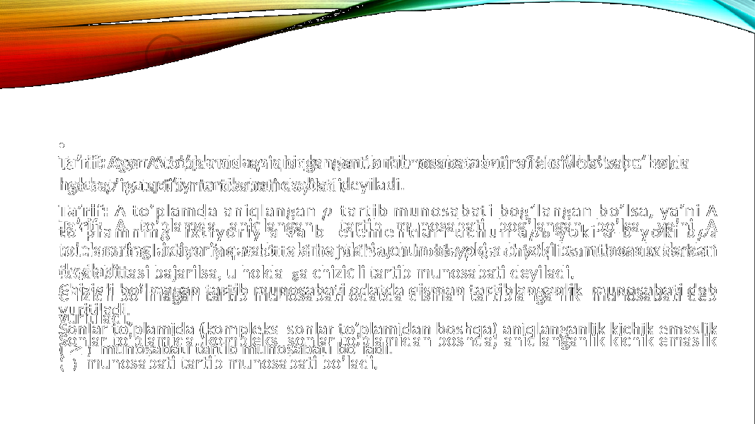 Ta’rif: A to’plamda aniqlangan tartib munosabati bog’langan bo’lsa, ya’ni A to’plamning ixtiyoriy a va b elementlari uchun a b yoki a-b yoki b a munosabatlardan faqat bittasi bajarilsa, u holda g a chiziqli tartib munosabati deyiladi. Chiziqli bo’lmagan tartib munosabati odatda qisman tartiblanganlik munosabati deb yuritiladi. Sonlar to’plamida (kompleks sonlar to’plamidan boshqa) aniqlanganlik kichik emaslik ( ) munosabati tartib munosabati bo’ladi.•   Ta’rif: Agar A to’plamda aniqlangan tartib munosabat antirefleksiv bo’lsa, u holda ga qat’iy tartib munosabati deyiladi.  