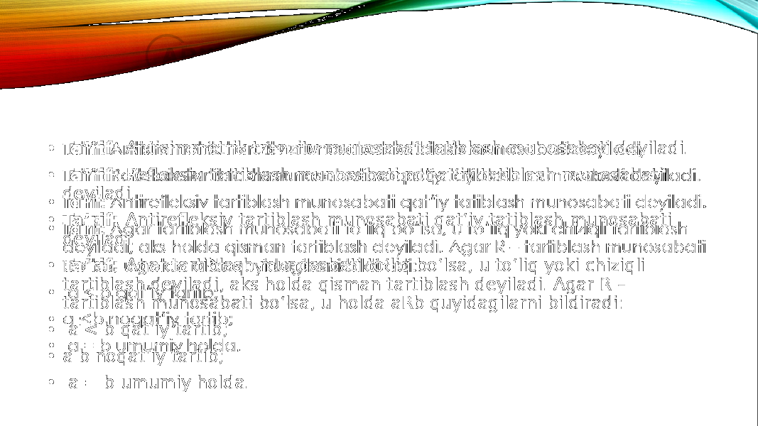 • Ta’rif: Antisimmetrik tranzitv munosabat tatiblash munosabati deyiladi. • Ta’rif: Refleksiv tartiblash munosabati noqat‘iy tatiblash munosabati deyiladi. • Ta’rif: Antirefleksiv tartiblash munosabati qat‘iy tatiblash munosabati deyiladi. • Ta’rif: Agar tartiblash munosabati to‘liq bo‘lsa, u to‘liq yoki chiziqli tartiblash deyiladi, aks holda qisman tartiblash deyiladi. Agar R – tartiblash munosabati bo‘lsa, u holda aRb quyidagilarni bildiradi: • a < b qat‘iy tartib; • a b noqat‘iy tartib; • a = b umumiy holda.•   