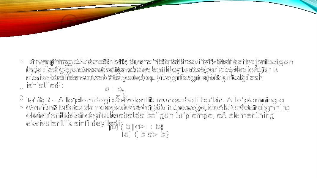 • Bir vaqtning o‘zida refliksivlik, simmetriklik va tranzitivlik shartlari bajariladigan munosabatga ekvivalentlik munosabati deyiladi. Agar R ekvivalentlik munosabatida <a,b> R bajarilsa, quyidagi belgilash ishlatiladi: • a b. • Ta’rif: R – A to‘plamdagi ekvivalentlik munosabati bo‘lsin. A to‘plamning a elementi bilan R munosabatda bo‘lgan to‘plamga, aA elementning ekvivalentlik sinfi deyiladi: [a] { b|a> b} •   