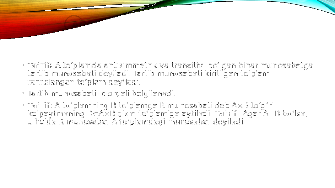 • Ta’rif: A to’plamda antisimmetrik va tranzitiv bo’lgan binar munosabatga tartib munosabati deyiladi. Tartib munosabati kiritilgan to’plam tartiblangan to’plam deyiladi. • Tartib munosabati c orqali belgilanadi. • Ta’rif : A to‘plamning B to‘plamga R munosabati deb A  B to‘g‘ri ko‘paytmaning R  A  B qism to‘plamiga aytiladi. Ta’rif: Agar A=B bo‘lsa, u holda R munosabat A to‘plamdagi munosabat deyiladi. 