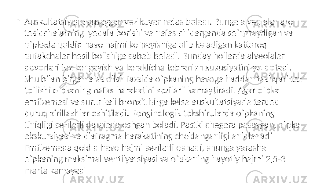 • Auskultatsiyada susaygan vezikuyar nafas boladi. Bunga alveolalar aro tosiqchalarning yoqala borishi va nafas chiqarganda so`nmaydigan va o`pkada qoldiq havo hajmi ko`payishiga olib keladigan kattoroq pufakchalar hosil bolishiga sabab boladi. Bunday hollarda alveolalar devorlari tez kengayish va keraklicha tebranish xususiyatini yo`qotadi. Shu bilan birga nafas olish fazsida o`pkaning havoga haddan tashqari tez to`lishi o`pkaning nafas harakatini sezilarli kamaytiradi. Agar o`pka emfizemasi va surunkali bronxit birga kelsa auskultatsiyada tarqoq quruq xirillashlar eshitiladi. Renginologik tekshirularda o`pkaning tiniqligi sezilarli darajada oshgan boladi. Pastki chegara pasaygan, o`pka ekskursiyasi va diafragma harakatining cheklanganligi aniqlanadi. Emfizemada qoldiq havo hajmi sezilarli oshadi, shunga yarasha o`pkaning maksimal ventilyatsiyasi va o`pkaning hayotiy hajmi 2,5-3 marta kamayadi 