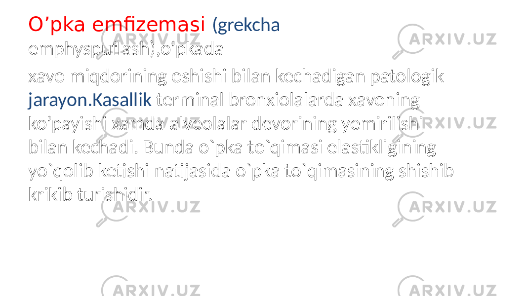 O’pka emfizemasi (grekcha emphyspuflash),o’pkada xavo miqdorining oshishi bilan kechadigan patologik jarayon.Kasallik terminal bronxiolalarda xavoning ko’payishi xamda alveolalar devorining yemirilishi bilan kechadi. Bunda o`pka to`qimasi elastikligining yo`qolib ketishi natijasida o`pka to`qimasining shishib krikib turishidir. 