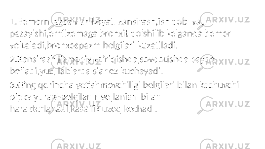 1.Bemorni asosiy shikoyati xansirash,ish qobilyati pasayishi,emfizemaga bronxit qo’shilib kelganda bemor yo’taladi,bronxospazm belgilari kuzatiladi. 2.Xansirash jismoniy zo’riqishda,sovqotishda paydo bo’ladi,yuz, lablarda sianoz kuchayadi. 3.O’ng qorincha yetishmovchiligi belgilari bilan kechuvchi o’pka yuragi belgilari rivojlanishi bilan harakterlanadi,kasallik uzoq kechadi. 