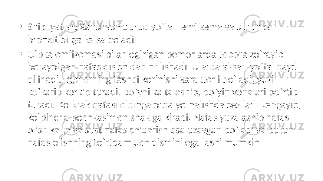 • Shikoyatlar; Xansirash quruq yo`tal [emfizema va surunkali bronxit birga kelsa boladi] • O`pka emfizemasi bilan og`rigan bemorlarda tobora zo`rayib borayotgan nafas qisishidan nolishadi. Ularda aksari yo`tal qayd qilinadi. Bemorning tashqi korinishi xarakterli bo`ladi; yuzi ko`karib kerkib turadi, bo`yni kaltalashib, bo`yin venalari bo`rtib turadi. Ko`krak qafasi oldinga orqa yo`nalishda sezilarli kengayib, ko`pincha bochkasimon shaklga kiradi. Nafas yuzalashib nafas olish kalta va sust nafas chiqarish esa uzaygan bo`ladi va butun nafas olishning to`rtdam uch qismini egallashi mumkin 