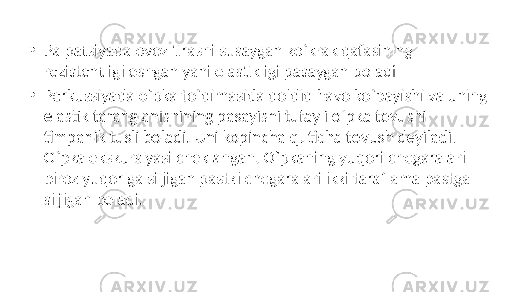 • Palpatsiyada ovoz tirashi susaygan ko`krak qafasining rezistentligi oshgan yani elastikligi pasaygan boladi • Perkussiyada o`pka to`qimasida qoldiq havo ko`payishi va uning elastik taranglanishining pasayishi tufayli o`pka tovushi timpanik tusli boladi. Uni kopincha quticha tovush deyiladi. O`pka ekskursiyasi cheklangan. O`pkaning yuqori chegaralari biroz yuqoriga siljigan pastki chegaralari ikki taraflama pastga siljigan boladi. 