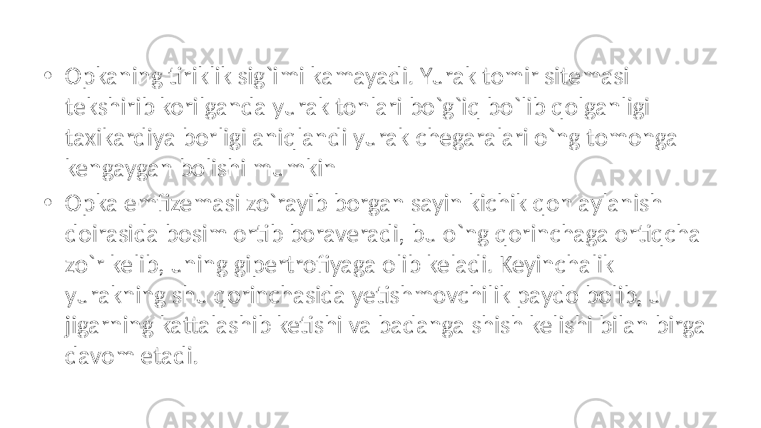 • Opkaning tiriklik sig`imi kamayadi. Yurak tomir sitemasi tekshirib korilganda yurak tonlari bo`g`iq bo`lib qolganligi taxikardiya borligi aniqlandi yurak chegaralari o`ng tomonga kengaygan bolishi mumkin • Opka emfizemasi zo`rayib borgan sayin kichik qon aylanish doirasida bosim ortib boraveradi, bu o`ng qorinchaga ortiqcha zo`r kelib, uning gipertrofiyaga olib keladi. Keyinchalik yurakning shu qorinchasida yetishmovchilik paydo bolib, u jigarning kattalashib ketishi va badanga shish kelishi bilan birga davom etadi. 