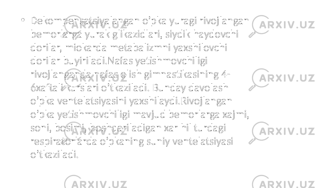 • Dekompensatsiyalangan o’pka yuragi rivojlangan bemorlarga yurak glikazidlari, siydik haydovchi dorilar, miokarda metabalizmni yaxshilovchi dorilar buyiriladi.Nafas yetishmovchiligi rivojlanganda nafas olish gimnastikasining 4- 6xaftali kurslari o’tkaziladi. Bunday davolash o’pka ventelatsiyasini yaxshilaydi.Rivojlangan o’pka yetishmovchiligi mavjud bemorlarga xajmi, soni, bosimi, boshqariladigan xar hil turdagi respiratorlarda o’pkaning suniy ventelatsiyasi o’tkaziladi. 