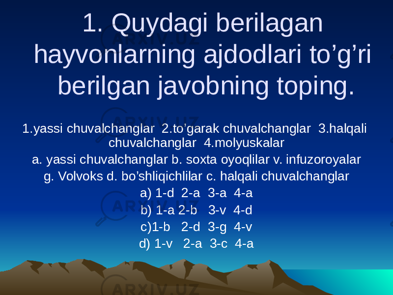 1. Quydagi berilagan hayvonlarning ajdodlari to’g’ri berilgan javobning toping. 1.yassi chuvalchanglar 2.to’garak chuvalchanglar 3.halqali chuvalchanglar 4.molyuskalar a. yassi chuvalchanglar b. soxta oyoqlilar v. infuzoroyalar g. Volvoks d. bo’shliqichlilar c. halqali chuvalchanglar a) 1-d 2-a 3-a 4-a b) 1-a 2-b 3-v 4-d c)1-b 2-d 3-g 4-v d) 1-v 2-a 3-c 4-a 