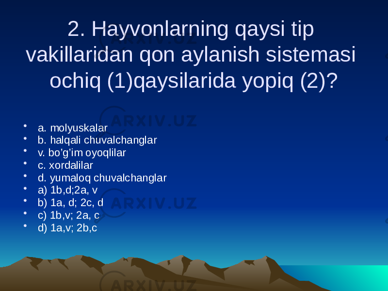 2. Hayvonlarning qaysi tip vakillaridan qon aylanish sistemasi ochiq (1)qaysilarida yopiq (2)? • a. molyuskalar • b. halqali chuvalchanglar • v. bo’g’im oyoqlilar • c. xordalilar • d. yumaloq chuvalchanglar • a) 1b,d;2a, v • b) 1a, d; 2c, d • c) 1b,v; 2a, c • d) 1a,v; 2b,c 