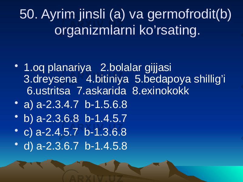 50. Ayrim jinsli (a) va germofrodit(b) organizmlarni ko’rsating. • 1.oq planariya 2.bolalar gijjasi 3.dreysena 4.bitiniya 5.bedapoya shillig’i 6.ustritsa 7.askarida 8.exinokokk • a) a-2.3.4.7 b-1.5.6.8 • b) a-2.3.6.8 b-1.4.5.7 • c) a-2.4.5.7 b-1.3.6.8 • d) a-2.3.6.7 b-1.4.5.8 