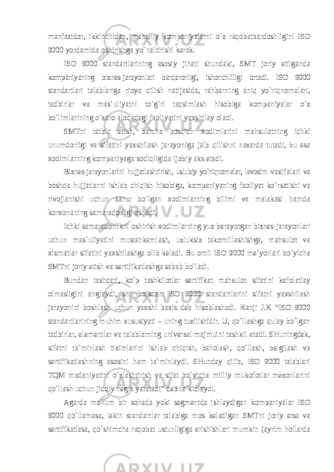 manfaatdor, ikkinchidan, mahalliy kompaniyalarni o`z raqobatbardoshligini ISO 9000 yordamida oshirishga yo`naltirishi kerak. ISO 9000 standartlarining asosiy jihati shundaki, SMT joriy etilganda kompaniyaning biznes-jarayonlari barqarorligi, ishonchliligi ortadi. ISO 9000 standartlari talablariga rioya qilish natijasida, rahbarning aniq yo`riqnomalari, tadbirlar va mas`uliyatni to`g`ri taqsimlash hisobiga kompaniyalar o`z bo`limlarining o`zaro aloqadagi faoliyatini yaxshilay oladi. SMTni tatbiq etish, barcha bosqich xodimlarini mahsulotning ichki unumdorligi va sifatini yaxshilash jarayoniga jalb qilishni nazarda tutadi, bu esa xodimlarning kompaniyaga sodiqligida ijobiy aks etadi. Biznes-jarayonlarini hujjatlashtirish, uslubiy yo`riqnomalar, lavozim vazifalari va boshqa hujjatlarni ishlab chiqish hisobiga, kompaniyaning faoliyat ko`rsatishi va rivojlanishi uchun zarur bo`lgan xodimlarning bilimi va malakasi hamda korxonaning samaradorligi oshadi. Ichki samaradorlikni oshirish xodimlarning yuz berayotgan biznes-jarayonlari uchun mas`uliyatini mustahkamlash, uzluksiz takomillashishga, mahsulot va xizmatlar sifatini yaxshilashga olib keladi. Bu omil ISO 9000 me`yorlari bo`yicha SMTni joriy etish va sertifikatlashga sabab bo`ladi. Bundan tashqari, ko`p tashkilotlar sertifikat mahsulot sifatini kafolatlay olmasligini anglaydi, shu boisdan ISO 9000 standartlarini sifatni yaxshilash jarayonini boshlash uchun yaxshi bazis deb hisoblashadi. Kanji J.K “ISO 9000 standartlarining muhim xususiyati – uning tuzilishidir. U, qo`llashga qulay bo`lgan tadbirlar, elementlar va talablarning universal majmuini tashkil etadi. SHuningdek, sifatni ta`minlash tizimlarini ishlab chiqish, baholash, qo`llash, belgilash va sertifikatlashning asosini ham ta`minlaydi. SHunday qilib, ISO 9000 talablari TQM madaniyatini o`zlashtirish va sifat bo`yicha milliy mukofotlar mezonlarini qo`llash uchun jiddiy negiz yaratadi” deb ta`kidlaydi. Agarda ma`lum bir sohada yoki segmentda ishlaydigan kompaniyalar ISO 9000 qo`llamasa, lekin standartlar talabiga mos keladigan SMTni joriy etsa va sertifikatlasa, qo`shimcha raqobat ustunligiga erishishlari mumkin (ayrim hollarda 