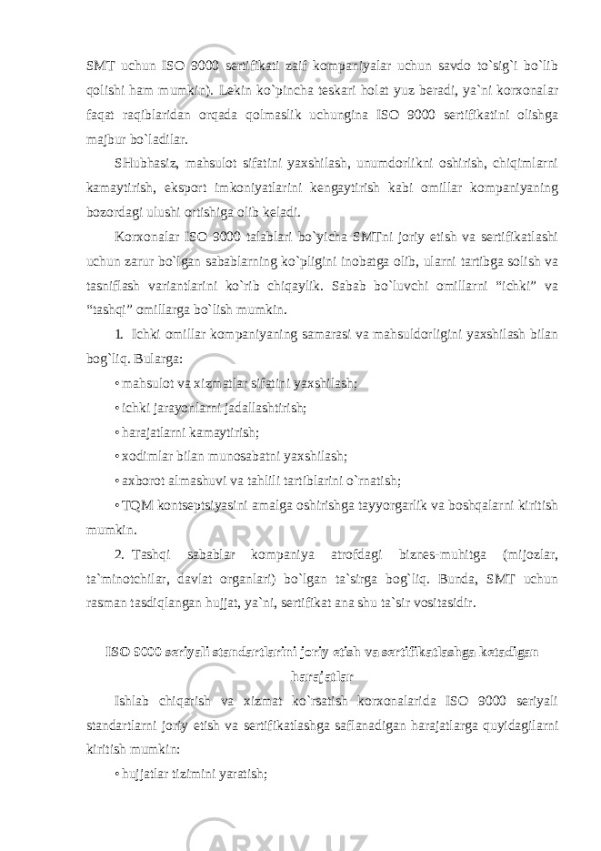 SMT uchun ISO 9000 sertifikati zaif kompaniyalar uchun savdo to`sig`i bo`lib qolishi ham mumkin). Lekin ko`pincha teskari holat yuz beradi, ya`ni korxonalar faqat raqiblaridan orqada qolmaslik uchungina ISO 9000 sertifikatini olishga majbur bo`ladilar. SHubhasiz, mahsulot sifatini yaxshilash, unumdorlikni oshirish, chiqimlarni kamaytirish, eksport imkoniyatlarini kengaytirish kabi omillar kompaniyaning bozordagi ulushi ortishiga olib keladi. Korxonalar ISO 9000 talablari bo`yicha SMTni joriy etish va sertifikatlashi uchun zarur bo`lgan sabablarning ko`pligini inobatga olib, ularni tartibga solish va tasniflash variantlarini ko`rib chiqaylik. Sabab bo`luvchi omillarni “ichki” va “tashqi” omillarga bo`lish mumkin. 1. Ichki omillar kompaniyaning samarasi va mahsuldorligini yaxshilash bilan bog`liq. Bularga: • mahsulot va xizmatlar sifatini yaxshilash; • ichki jarayonlarni jadallashtirish; • harajatlarni kamaytirish; • xodimlar bilan munosabatni yaxshilash; • axborot almashuvi va tahlili tartiblarini o`rnatish; • TQM kontseptsiyasini amalga oshirishga tayyorgarlik va boshqalarni kiritish mumkin. 2. Tashqi sabablar kompaniya atrofdagi biznes-muhitga (mijozlar, ta`minotchilar, davlat organlari) bo`lgan ta`sirga bog`liq. Bunda, SMT uchun rasman tasdiqlangan hujjat, ya`ni, sertifikat ana shu ta`sir vositasidir. ISO 9000 seriyali standartlarini joriy etish va sertifikatlashga ketadigan harajatlar Ishlab chiqarish va xizmat ko`rsatish korxonalarida ISO 9000 seriyali standartlarni joriy etish va sertifikatlashga saflanadigan harajatlarga quyidagilarni kiritish mumkin: • hujjatlar tizimini yaratish; 