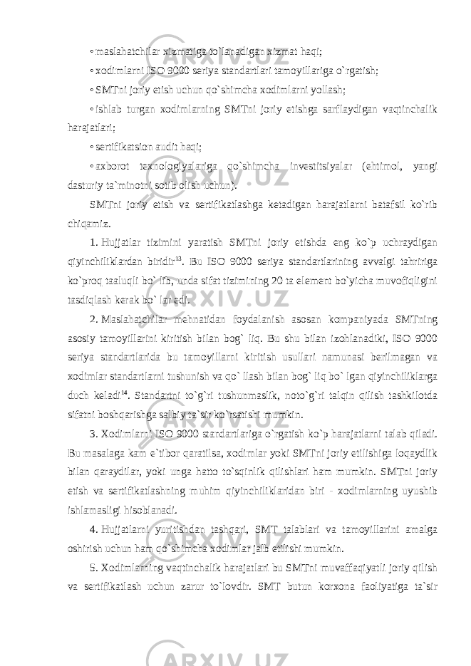 • maslahatchilar xizmatiga to`lanadigan xizmat haqi; • xodimlarni ISO 9000 seriya standartlari tamoyillariga o`rgatish; • SMTni joriy etish uchun qo`shimcha xodimlarni yollash; • ishlab turgan xodimlarning SMTni joriy etishga sarflaydigan vaqtinchalik harajatlari; • sertifikatsion audit haqi; • axborot texnologiyalariga qo`shimcha investitsiyalar (ehtimol, yangi dasturiy ta`minotni sotib olish uchun). SMTni joriy etish va sertifikatlashga ketadigan harajatlarni batafsil ko`rib chiqamiz. 1. Hujjatlar tizimini yaratish SMTni joriy etishda eng ko`p uchraydigan qiyinchiliklardan biridir 13 . Bu ISO 9000 seriya standartlarining avvalgi tahririga ko`proq taaluqli bo` lib, unda sifat tizimining 20 ta element bo`yicha muvofiqligini tasdiqlash kerak bo` lar edi. 2. Maslahatchilar mehnatidan foydalanish asosan kompaniyada SMTning asosiy tamoyillarini kiritish bilan bog` liq. Bu shu bilan izohlanadiki, ISO 9000 seriya standartlarida bu tamoyillarni kiritish usullari namunasi berilmagan va xodimlar standartlarni tushunish va qo` llash bilan bog` liq bo` lgan qiyinchiliklarga duch keladi 14 . Standartni to`g`ri tushunmaslik, noto`g`ri talqin qilish tashkilotda sifatni boshqarishga salbiy ta`sir ko`rsatishi mumkin. 3. Xodimlarni ISO 9000 standartlariga o`rgatish ko`p harajatlarni talab qiladi. Bu masalaga kam e`tibor qaratilsa, xodimlar yoki SMTni joriy etilishiga loqaydlik bilan qaraydilar, yoki unga hatto to`sqinlik qilishlari ham mumkin. SMTni joriy etish va sertifikatlashning muhim qiyinchiliklaridan biri - xodimlarning uyushib ishlamasligi hisoblanadi. 4. Hujjatlarni yuritishdan tashqari, SMT talablari va tamoyillarini amalga oshirish uchun ham qo`shimcha xodimlar jalb etilishi mumkin. 5. Xodimlarning vaqtinchalik harajatlari bu SMTni muvaffaqiyatli joriy qilish va sertifikatlash uchun zarur to`lovdir. SMT butun korxona faoliyatiga ta`sir 