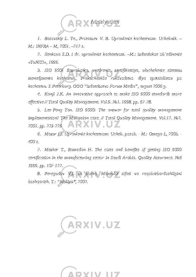 Adabiyotlar: 1. Basovskiy L. Ye., Protas ь ev V. B. Upravlenie kachestvom: Uchebnik. – M.: INFRA – M, 2001. –212 s. 2. Ilenkova S.D. i dr. upravlenie kachestvom. –M.: izdatelskoe ob`edinenie «YuNITI», 1999. 3. ISO 9001 Razrabotka, vnedrenie, sertifikatsiya, uluchshenie sistem ы menedjmenta kachestva. Prakticheskoe rukovodstvo dlya spetsialistov po kachestvu. S-Peterburg. OOO “Izdatel ь stvo Forum Media”, avgust 2006 g. 4. Kanji J.K. An innovative approach to make ISO 9000 standards more effective // Total Quality Management. Vol.9. №1. 1998. pp. 67-78. 5. Lee-Peng Tan. ISO 9000: The answer for total quality management implementation? The Malaysian case. // Total Quality Management. Vol.12. №2. 2001. pp. 223-229 6. Mazur I.I. Upravlenie kachestvom: Ucheb. posob. - M.: Omega-L, 2005. - 400 s. 7. Mezher T., Ramadan H. The costs and benefits of getting ISO 9000 certification in the manufacturing sector in Saudi Arabia. Quality Assurance. №6 1999. pp. 107-122. 8. Peregudov V.L va boshq. Maxsulot sifati va raqobatbardoshligini boshqarish. T.: “Moliya”, 2002. 