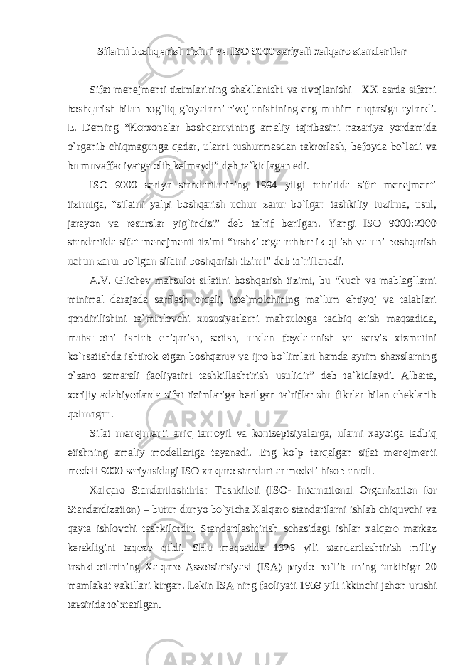 Sifatni boshqarish tizimi va ISO 9000 seriyali xalqaro standartlar Sifat menejmenti tizimlarining shakllanishi va rivojlanishi - XX asrda sifatni boshqarish bilan bog`liq g`oyalarni rivojlanishining eng muhim nuqtasiga aylandi. E. Deming “Korxonalar boshqaruvining amaliy tajribasini nazariya yordamida o`rganib chiqmagunga qadar, ularni tushunmasdan takrorlash, befoyda bo`ladi va bu muvaffaqiyatga olib kelmaydi” deb ta`kidlagan edi. ISO 9000 seriya standartlarining 1994 yilgi tahririda sifat menejmenti tizimiga, “sifatni yalpi boshqarish uchun zarur bo`lgan tashkiliy tuzilma, usul, jarayon va resurslar yig`indisi” deb ta`rif berilgan. Yangi ISO 9000:2000 standartida sifat menejmenti tizimi “tashkilotga rahbarlik qilish va uni boshqarish uchun zarur bo`lgan sifatni boshqarish tizimi” deb ta`riflanadi. A.V. Glichev mahsulot sifatini boshqarish tizimi, bu “kuch va mablag`larni minimal darajada sarflash orqali, iste`molchining ma`lum ehtiyoj va talablari qondirilishini ta`minlovchi xususiyatlarni mahsulotga tadbiq etish maqsadida, mahsulotni ishlab chiqarish, sotish, undan foydalanish va servis xizmatini ko`rsatishda ishtirok etgan boshqaruv va ijro bo`limlari hamda ayrim shaxslarning o`zaro samarali faoliyatini tashkillashtirish usulidir” deb ta`kidlaydi. Albatta, xorijiy adabiyotlarda sifat tizimlariga berilgan ta`riflar shu fikrlar bilan cheklanib qolmagan. Sifat menejmenti aniq tamoyil va kontseptsiyalarga, ularni xayotga tadbiq etishning amaliy modellariga tayanadi. Eng ko`p tarqalgan sifat menejmenti modeli 9000 seriyasidagi ISO xalqaro standartlar modeli hisoblanadi. Xalqaro Standartlashtirish Tashkiloti (ISO- International Organization for Standardization) – butun dunyo bo`yicha Xalqaro standartlarni ishlab chiquvchi va qayta ishlovchi tashkilotdir. Standartlashtirish sohasidagi ishlar xalqaro markaz kerakligini taqozo qildi. SHu maqsadda 1926 yili standartlashtirish milliy tashkilotlarining Xalqaro Assotsiatsiyasi (ISA) paydo bo`lib uning tarkibiga 20 mamlakat vakillari kirgan. Lekin ISA ning faoliyati 1939 yili ikkinchi jahon urushi ta ь sirida to`xtatilgan. 