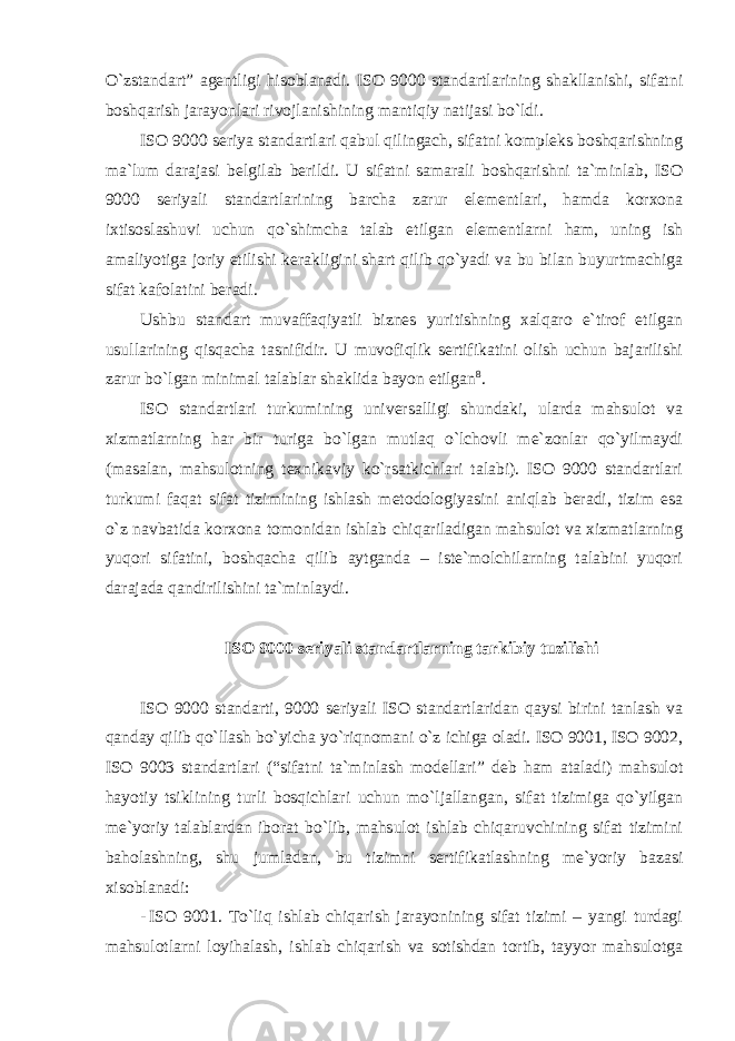 O`zstandart” agentligi hisoblanadi. ISO 9000 standartlarining shakllanishi, sifatni boshqarish jarayonlari rivojlanishining mantiqiy natijasi bo`ldi. ISO 9000 seriya standartlari qabul qilingach, sifatni kompleks boshqarishning ma`lum darajasi belgilab berildi. U sifatni samarali boshqarishni ta`minlab, ISO 9000 seriyali standartlarining barcha zarur elementlari, hamda korxona ixtisoslashuvi uchun qo`shimcha talab etilgan elementlarni ham, uning ish amaliyotiga joriy etilishi kerakligini shart qilib qo`yadi va bu bilan buyurtmachiga sifat kafolatini beradi. Ushbu standart muvaffaqiyatli biznes yuritishning xalqaro e`tirof etilgan usullarining qisqacha tasnifidir. U muvofiqlik sertifikatini olish uchun bajarilishi zarur bo`lgan minimal talablar shaklida bayon etilgan 8 . ISO standartlari turkumining universalligi shundaki, ularda mahsulot va xizmatlarning har bir turiga bo`lgan mutlaq o`lchovli me`zonlar qo`yilmaydi (masalan, mahsulotning texnikaviy ko`rsatkichlari talabi). ISO 9000 standartlari turkumi faqat sifat tizimining ishlash metodologiyasini aniqlab beradi, tizim esa o`z navbatida korxona tomonidan ishlab chiqariladigan mahsulot va xizmatlarning yuqori sifatini, boshqacha qilib aytganda – iste`molchilarning talabini yuqori darajada qandirilishini ta`minlaydi. ISO 9000 seriyali standartlarning tarkibiy tuzilishi ISO 9000 standarti, 9000 seriyali ISO standartlaridan qaysi birini tanlash va qanday qilib qo`llash bo`yicha yo`riqnomani o`z ichiga oladi. ISO 9001, ISO 9002, ISO 9003 standartlari (“sifatni ta`minlash modellari” deb ham ataladi) mahsulot hayotiy tsiklining turli bosqichlari uchun mo`ljallangan, sifat tizimiga qo`yilgan me`yoriy talablardan iborat bo`lib, mahsulot ishlab chiqaruvchining sifat tizimini baholashning, shu jumladan, bu tizimni sertifikatlashning me`yoriy bazasi xisoblanadi: - ISO 9001. To`liq ishlab chiqarish jarayonining sifat tizimi – yangi turdagi mahsulotlarni loyihalash, ishlab chiqarish va sotishdan tortib, tayyor mahsulotga 