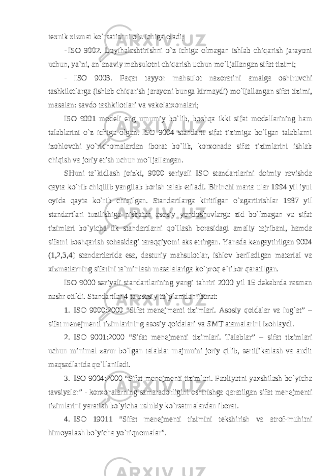 texnik xizmat ko`rsatishni o`z ichiga oladi; - ISO 9002. Loyihalashtirishni o`z ichiga olmagan ishlab chiqarish jarayoni uchun, ya`ni, an`anaviy mahsulotni chiqarish uchun mo`ljallangan sifat tizimi; - ISO 9003. Faqat tayyor mahsulot nazoratini amalga oshiruvchi tashkilotlarga (ishlab chiqarish jarayoni bunga kirmaydi) mo`ljallangan sifat tizimi, masalan: savdo tashkilotlari va vakolatxonalari; ISO 9001 modeli eng umumiy bo`lib, boshqa ikki sifat modellarining ham talablarini o`z ichiga olgan. ISO 9004 standarti sifat tizimiga bo`lgan talablarni izohlovchi yo`riqnomalardan iborat bo`lib, korxonada sifat tizimlarini ishlab chiqish va joriy etish uchun mo`ljallangan. SHuni ta`kidlash joizki, 9000 seriyali ISO standartlarini doimiy ravishda qayta ko`rib chiqilib yangilab borish talab etiladi. Birinchi marta ular 1994 yil iyul oyida qayta ko`rib chiqilgan. Standartlarga kiritilgan o`zgartirishlar 1987 yil standartlari tuzilishiga nisbatan asosiy yondoshuvlarga zid bo`lmagan va sifat tizimlari bo`yicha ilk standartlarni qo`llash borasidagi amaliy tajribani, hamda sifatni boshqarish sohasidagi taraqqiyotni aks ettirgan. Yanada kengaytirilgan 9004 (1,2,3,4) standartlarida esa, dasturiy mahsulotlar, ishlov beriladigan material va xizmatlarning sifatini ta`minlash masalalariga ko`proq e`tibor qaratilgan. ISO 9000 seriyali standartlarining yangi tahriri 2000 yil 15 dekabrda rasman nashr etildi. Standartlar 4 ta asosiy to`plamdan iborat: 1. ISO 9000:2000 “Sifat menejmenti tizimlari. Asosiy qoidalar va lug`at” – sifat menejmenti tizimlarining asosiy qoidalari va SMT atamalarini izohlaydi. 2. ISO 9001:2000 “Sifat menejmenti tizimlari. Talablar” – sifat tizimlari uchun minimal zarur bo`lgan talablar majmuini joriy qilib, sertifikatlash va audit maqsadlarida qo`llaniladi. 3. ISO 9004:2000 “Sifat menejmenti tizimlari. Faoliyatni yaxshilash bo`yicha tavsiyalar” - korxonalarning samaradorligini oshirishga qaratilgan sifat menejmenti tizimlarini yaratish bo`yicha uslubiy ko`rsatmalardan iborat. 4. ISO 19011 “Sifat menejmenti tizimini tekshirish va atrof-muhitni himoyalash bo`yicha yo`riqnomalar”. 