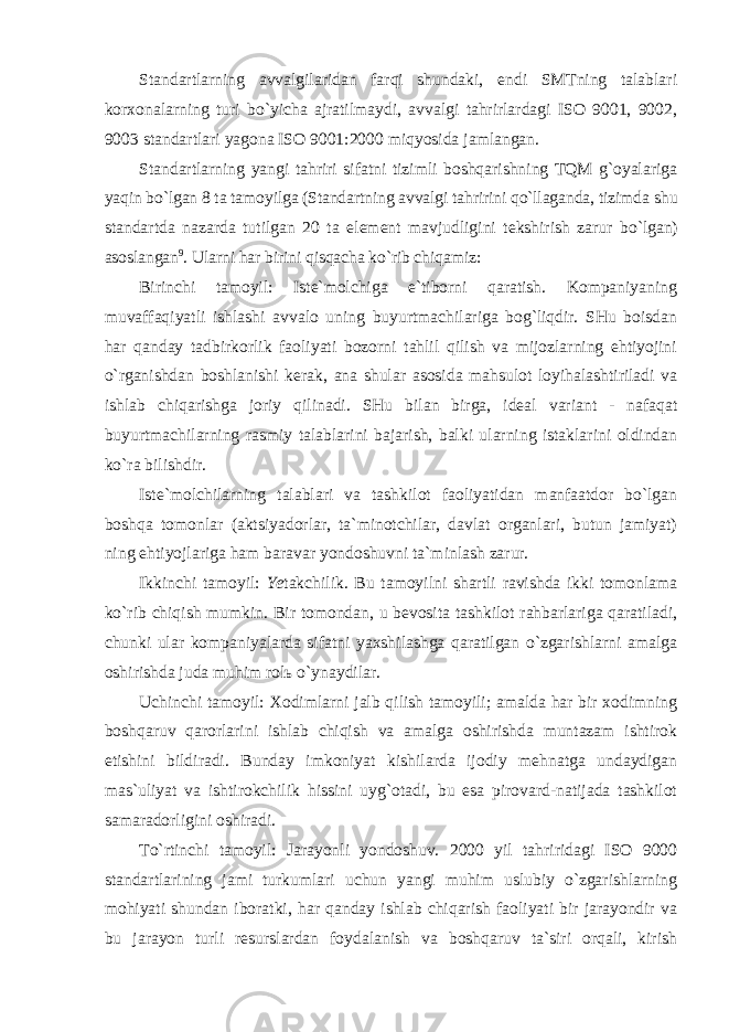 Standartlarning avvalgilaridan farqi shundaki, endi SMTning talablari korxonalarning turi bo`yicha ajratilmaydi, avvalgi tahrirlardagi ISO 9001, 9002, 9003 standartlari yagona ISO 9001:2000 miqyosida jamlangan. Standartlarning yangi tahriri sifatni tizimli boshqarishning TQM g`oyalariga yaqin bo`lgan 8 ta tamoyilga (Standartning avvalgi tahririni qo`llaganda, tizimda shu standartda nazarda tutilgan 20 ta element mavjudligini tekshirish zarur bo`lgan) asoslangan 9 . Ularni har birini qisqacha ko`rib chiqamiz: Birinchi tamoyil: Iste`molchiga e`tiborni qaratish. Kompaniyaning muvaffaqiyatli ishlashi avvalo uning buyurtmachilariga bog`liqdir. SHu boisdan har qanday tadbirkorlik faoliyati bozorni tahlil qilish va mijozlarning ehtiyojini o`rganishdan boshlanishi kerak, ana shular asosida mahsulot loyihalashtiriladi va ishlab chiqarishga joriy qilinadi. SHu bilan birga, ideal variant - nafaqat buyurtmachilarning rasmiy talablarini bajarish, balki ularning istaklarini oldindan ko`ra bilishdir. Iste`molchilarning talablari va tashkilot faoliyatidan manfaatdor bo`lgan boshqa tomonlar (aktsiyadorlar, ta`minotchilar, davlat organlari, butun jamiyat) ning ehtiyojlariga ham baravar yondoshuvni ta`minlash zarur. Ikkinchi tamoyil: Ye takchilik. Bu tamoyilni shartli ravishda ikki tomonlama ko`rib chiqish mumkin. Bir tomondan, u bevosita tashkilot rahbarlariga qaratiladi, chunki ular kompaniyalarda sifatni yaxshilashga qaratilgan o`zgarishlarni amalga oshirishda juda muhim rol ь o`ynaydilar. Uchinchi tamoyil: Xodimlarni jalb qilish tamoyili; amalda har bir xodimning boshqaruv qarorlarini ishlab chiqish va amalga oshirishda muntazam ishtirok etishini bildiradi. Bunday imkoniyat kishilarda ijodiy mehnatga undaydigan mas`uliyat va ishtirokchilik hissini uyg`otadi, bu esa pirovard-natijada tashkilot samaradorligini oshiradi. To`rtinchi tamoyil: Jarayonli yondoshuv. 2000 yil tahriridagi ISO 9000 standartlarining jami turkumlari uchun yangi muhim uslubiy o`zgarishlarning mohiyati shundan iboratki, har qanday ishlab chiqarish faoliyati bir jarayondir va bu jarayon turli resurslardan foydalanish va boshqaruv ta`siri orqali, kirish 