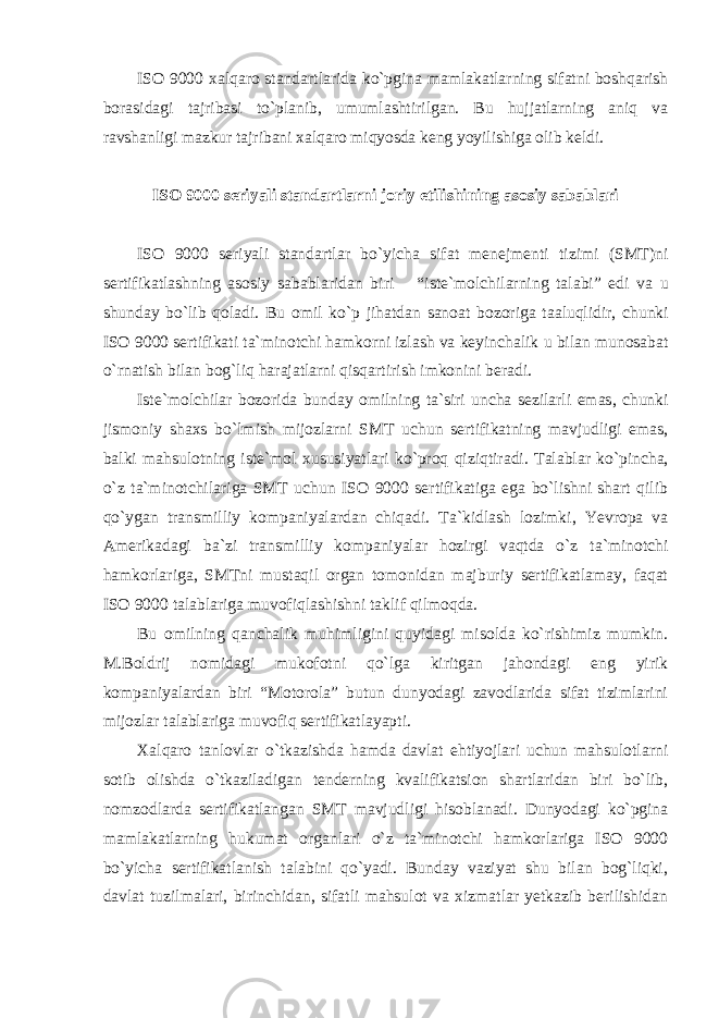 ISO 9000 xalqaro standartlarida ko`pgina mamlakatlarning sifatni boshqarish borasidagi tajribasi to`planib, umumlashtirilgan. Bu hujjatlarning aniq va ravshanligi mazkur tajribani xalqaro miqyosda keng yoyilishiga olib keldi. ISO 9000 seriyali standartlarni joriy etilishining asosiy sabablari ISO 9000 seriyali standartlar bo ` yicha sifat menejmenti tizimi ( SMT ) ni sertifikatlashning asosiy sabablaridan biri – “ iste ` molchilarning talabi ” edi va u shunday bo ` lib qoladi . Bu omil ko ` p jihatdan sanoat bozoriga taaluqlidir , chunki ISO 9000 sertifikati ta ` minotchi hamkorni izlash va keyinchalik u bilan munosabat o ` rnatish bilan bog ` liq harajatlarni qisqartirish imkonini beradi . Iste ` molchilar bozorida bunday omilning ta ` siri uncha sezilarli emas , chunki jismoniy shaxs bo ` lmish mijozlarni SMT uchun sertifikatning mavjudligi emas , balki mahsulotning iste ` mol xususiyatlari ko ` proq qiziqtiradi . Talablar ko`pincha, o`z ta`minotchilariga SMT uchun ISO 9000 sertifikatiga ega bo`lishni shart qilib qo`ygan transmilliy kompaniyalardan chiqadi. Ta`kidlash lozimki, Yevropa va Amerikadagi ba`zi transmilliy kompaniyalar hozirgi vaqtda o`z ta`minotchi hamkorlariga, SMTni mustaqil organ tomonidan majburiy sertifikatlamay, faqat ISO 9000 talablariga muvofiqlashishni taklif qilmoqda. Bu omilning qanchalik muhimligini quyidagi misolda ko`rishimiz mumkin. M.Boldrij nomidagi mukofotni qo`lga kiritgan jahondagi eng yirik kompaniyalardan biri “Motorola” butun dunyodagi zavodlarida sifat tizimlarini mijozlar talablariga muvofiq sertifikatlayapti. Xalqaro tanlovlar o`tkazishda hamda davlat ehtiyojlari uchun mahsulotlarni sotib olishda o`tkaziladigan tenderning kvalifikatsion shartlaridan biri bo`lib, nomzodlarda sertifikatlangan SMT mavjudligi hisoblanadi. Dunyodagi ko`pgina mamlakatlarning hukumat organlari o`z ta`minotchi hamkorlariga ISO 9000 bo`yicha sertifikatlanish talabini qo`yadi. Bunday vaziyat shu bilan bog`liqki, davlat tuzilmalari, birinchidan, sifatli mahsulot va xizmatlar yetkazib berilishidan 