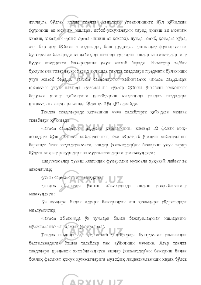 лотларга бўлган ҳолда танлов савдолари ўтказилишига йўл қўйилади (қурилиш ва монтаж ишлари, асбоб-ускуналарни харид қилиш ва монтаж қилиш, юкларни транспортда ташиш ва ҳоказо). Бунда ғолиб, қоидага кўра, ҳар бир лот бўйича аниқланади, бош пудратчи ташкилот функциясини буюртмачи бажаради ва лойиҳада назарда тутилган ишлар ва хизматларнинг бутун комплекси бажарилиши учун жавоб беради. Инвестор ва/ёки буюртмачи товарларни харид қилишда танлов савдолари предмети бўли ниши учун жавоб беради. Танлов савдоларини кейинчалик танлов савдолари предмети учун назарда тутилмаган турлар бўйича ўтказиш имконини берувчи унинг қийматини пасайтириш мақсадида танлов савдолари предметини онгли равишда бўлишга йўл қўйилмайди. Танлов савдоларида қатнашиш учун талабгорга қуйидаги малака талаблари қўйилади: -танлов савдолари предмети қийматининг камида 20 фоизи миқ - доридаги бўш айланма маблағларнинг ёки кўрсатиб ўтилган маблағ ларни беришга банк кафолатномаси, ишлар (хизматлар)ни бажариш учун зарур бўлган меҳнат ресурслари ва мутахассисларнинг мавжудлиги; -шартномалар тузиш юзасидан фуқаролик-муомала ҳуқуқий лаёқат ва ваколатлар; -устав сармоясининг миқдори; -танлов объектига ўхшаш объектларда ишлаш тажрибасининг мавжудлиги; -ўз кучлари билан илгари бажарилган иш ҳажмлари тўғрисидаги маълумотлар; -танлов объектида ўз кучлари билан бажариладиган ишларнинг мўлжалланаётган ҳажми (фоизларда). Танлов савдоларида қатнишиш талабгорига буюртмачи томонидан белгиланадиган бошқа талаблар ҳам қўйилиши мумкин. Агар танлов савдолари предмети ҳисобланадиган ишлар (хизматлар)ни бажариш билан боғлиқ фаолият қонун ҳужжатларига мувофиқ лицензияланиши керак бўлса 