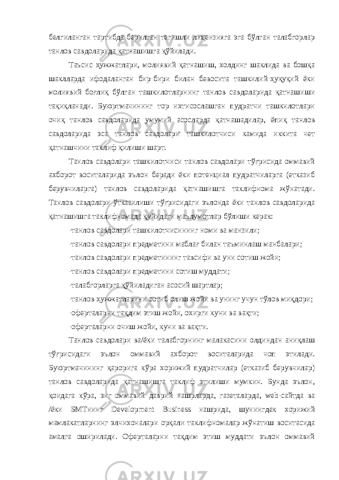 белгиланган тартибда берилган тегишли лицензияга эга бўлган талабгорлар танлов савдоларида қатнашишга қўйилади. Таъсис ҳужжатлари, молиявий қатнашиш, холдинг шаклида ва бошқа шаклларда ифодаланган бир-бири билан бевосита ташкилий-ҳуқуқий ёки молиявий боғлиқ бўлган ташкилотларнинг танлов савдоларида қатнашиши тақиқланади. Буюртмачининг тор ихтисослашган пудратчи ташкилотлари очиқ танлов савдоларида умумий асосларда қатнашадилар, ёпиқ танлов савдоларида эса танлов савдолари ташкилотчиси камида иккита чет қатнашчини таклиф қилиши шарт. Танлов савдолари ташкилотчиси танлов савдолари тўғрисида оммавий ахборот воситаларида эълон беради ёки потенциал пудратчиларга (етказиб берувчиларга) танлов савдоларида қатнашишга таклифнома жўнатади. Танлов савдолари ўтказилиши тўғрисидаги эълонда ёки танлов савдоларида қатнашишга таклифномада қуйидаги маълумотлар бўлиши керак: -танлов савдолари ташкилотчисининг номи ва манзили; -танлов савдолари предметини маблағ билан таъминлаш манбалари; -танлов савдолари предметининг тавсифи ва уни сотиш жойи; -танлов савдолари предметини сотиш муддати; -талабгорларга қўйиладиган асосий шартлар; -танлов ҳужжатларини сотиб олиш жойи ва унинг учун тўлов миқдори; -оферталарни тақдим этиш жойи, охирги куни ва вақти; -оферталарни очиш жойи, куни ва вақти. Танлов савдолари ва/ёки талабгорнинг малакасини олдиндан аниқлаш тўғрисидаги эълон оммавий ахборот воситаларида чоп этилади. Буюртмачининг қарорига кўра хорижий пудратчилар (етказиб берувчилар) танлов савдоларида қатнашишга таклиф этилиши мумкин. Бунда эълон, қоидага кўра, энг оммавий даврий нашрларда, газеталарда, web-caйтда ва /ёки БМТнинг Development Business нашрида, шунингдек хорижий мамлакатларнинг элчихоналари орқали таклифномалар жўнатиш воситасида амалга оширилади. Оферталарни тақдим этиш муддати эълон оммавий 