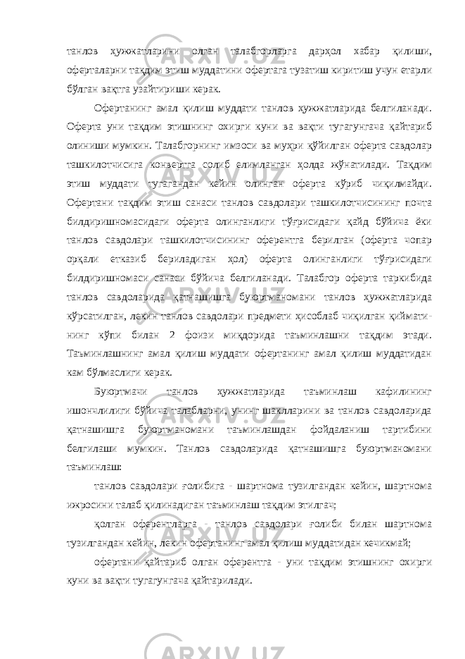 танлов ҳужжатларини олган талабгорларга дарҳол хабар қилиши, оферталарни тақдим этиш муддатини офертага тузатиш киритиш учун етарли бўлган вақтга узайтириши керак. Офертанинг амал қилиш муддати танлов ҳужжатларида белгиланади. Оферта уни тақдим этишнинг охирги куни ва вақти тугагунгача қайтариб олиниши мумкин. Талабгорнинг имзоси ва муҳри қўйилган оферта савдолар ташкилотчисига конвертга солиб елимланган ҳолда жўнатилади. Тақдим этиш муддати тугагандан кейин олинган оферта кўриб чиқилмайди. Офертани тақдим этиш санаси танлов савдолари ташкилотчисининг почта билдиришномасидаги оферта олинганлиги тўғрисидаги қайд бўйича ёки танлов савдолари ташкилотчисининг оферентга берилган (оферта чопар орқали етказиб бериладиган ҳол) оферта олинганлиги тўғрисидаги билдиришномаси санаси бўйича белгиланади. Талабгор оферта таркибида танлов савдоларида қатнашишга буюртманомани танлов ҳужжатларида кўрсатил ган, лекин танлов савдолари предмети ҳисоблаб чиқилган қиймати - нинг кўпи билан 2 фоизи миқдорида таъминлашни тақдим этади. Таъминлашнинг амал қилиш муддати офертанинг амал қилиш муддатидан кам бўлмаслиги керак. Буюртмачи танлов ҳужжатларида таъминлаш кафилининг ишончлилиги бўйича талабларни, унинг шаклларини ва танлов савдоларида қатнашишга буюртманомани таъминлашдан фойдаланиш тартибини белгилаши мумкин. Танлов савдоларида қатнашишга буюртманомани таъминлаш: танлов савдолари ғолибига - шартнома тузилгандан кейин, шартнома ижросини талаб қилинадиган таъминлаш тақдим этилгач; қолган оферентларга - танлов савдолари ғолиби билан шартнома тузилгандан кейин, лекин офертанинг амал қилиш муддатидан кечикмай; офертани қайтариб олган оферентга - уни тақдим этишнинг охирги куни ва вақти тугагунгача қайтарилади. 