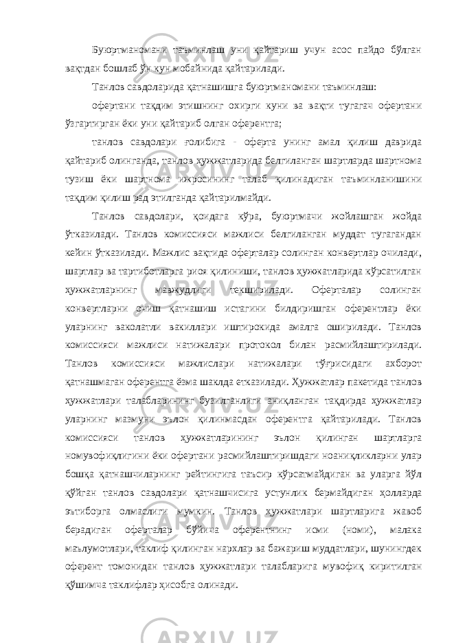 Буюртманомани таъминлаш уни қайтариш учун асос пайдо бўлган вақтдан бошлаб ўн кун мобайнида қайтарилади. Танлов савдоларида қатнашишга буюртманомани таъминлаш: офертани тақдим этишнинг охирги куни ва вақти тугагач офертани ўзгартирган ёки уни қайтариб олган оферентга; танлов савдолари ғолибига - оферта унинг амал қилиш даврида қайтариб олинганда, танлов ҳужжатларида белгиланган шартларда шартнома тузиш ёки шартнома ижросининг талаб қилинадиган таъ минланишини тақдим қилиш рад этилганда қайтарилмайди. Танлов савдолари, қоидага кўра, буюртмачи жойлашган жойда ўтказилади. Танлов комиссияси мажлиси белгиланган муддат тугагандан кейин ўтказилади. Мажлис вақтида оферталар солинган конвертлар очилади, шартлар ва тартиботларга риоя қилиниши, танлов ҳужжатларида кўрсатилган ҳужжатларнинг мавжудлиги текширилади. Оферталар солинган конвертларни очиш қатнашиш истагини билдиришган оферентлар ёки уларнинг ваколатли вакиллари иштирокида амалга оширилади. Танлов комиссияси мажлиси натижалари протокол билан расмийлаштирилади. Танлов комиссияси мажлислари натижалари тўғрисидаги ахборот қатнашмаган оферентга ёзма шаклда етказилади. Ҳужжатлар пакетида танлов ҳужжатлари талабларининг бузилганлиги аниқланган тақдирда ҳужжатлар уларнинг мазмуни эълон қилинмасдан оферентга қайтарилади. Танлов комиссияси танлов ҳужжатларининг эълон қилинган шартларга номувофиқлиги ни ёки офертани расмийлаштиришдаги ноаниқликларни улар бошқа қатнашчиларнинг рейтингига таъсир кўрсатмайдиган ва уларга йўл қўйган танлов савдолари қатнашчисига устунлик бермайдиган ҳол ларда эътиборга олмаслиги мумкин. Танлов ҳужжатлари шартларига жавоб берадиган оферталар бўйича оферентнинг исми (номи), малака маълумотлари, таклиф қилинган нархлар ва бажариш муддатлари, шунингдек оферент томонидан танлов ҳужжатлари талабларига муво фиқ киритилган қўшимча таклифлар ҳисобга олинади. 