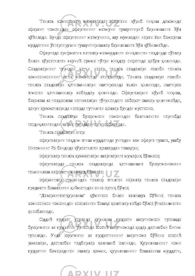 Танлов комиссияси мажлисида офертани кўриб чиқиш давомида оферент томонидан офертанинг мазмуни тушунтириб берилишига йўл қўйилади. Бунда офертанинг мазмунини, шу жумладан нархи ёки бажариш муддатини ўзгартирувчи тушунтиришлар берилишига йўл қўйилмайди. Офертада арифметик хатолар мавжудлиги аниқланган тақдирда сўзлар билан кўрсатилган якуний сумма тўғри миқдор сифатида қа бул қилинади. Савдоларнинг туридан қатъи назар, танлов савдолари ғолиби танлов комиссиясининг ёпиқ мажлисида аниқланади. Танлов савдолари ғолиби танлов савдолари қатнашчилари иштирокида эълон қилинади, иштирок этмаган қатнашчилар хабардор қилинади. Оферталарни кўриб чиқиш, баҳолаш ва таққослаш натижалари тўғриси даги ахборот ошкор қилинмайди, қонун ҳужжатларида назарда тутилган ҳоллар бундан мустасно. Танлов савдолари буюртмачи томонидан белгиланган тартибда тасдиқлангандан кейин тугалланган ҳисобланади. Танлов савдолари агар: оферталарни тақдим этиш муддатида учтадан кам оферта тушса, ушбу Низомнинг 25-бандида кўрсатилган ҳоллардан ташқари; оферталар танлов ҳужжатлари шартларига мувофиқ бўлмаса; оферталарда танлов савдоларида қатнашишга буюртманомани таъминлаш кафолати мавжуд бўлмаса; оферентлар томонидан таклиф этилган нархлар танлов савдолари предмети бошланғич қийматидан анча ортиқ бўлса; &#34;Давархитектқурилиш&#34; қўмитаси билан келишув бўйича танлов комиссияси томонидан асосланган бошқа ҳолатлар пайдо бўлса ўтказилмаган ҳисобланади. Оддий пудрат усулида қурилиш пудрати шартномаси тузишда буюртмачи ва пудратчи ўртасида асосий шартномада қадар дастлабки битим тузилади. Унда юуртмачи ва пудратчининг шартнома бўйича асосий режалари, дастлабки тадбирлар келишиб олинади. Қурилиш нинг номи пудратчи бажарадиган ишлар ҳажми, қурилишнинг бошланиш муддати, 