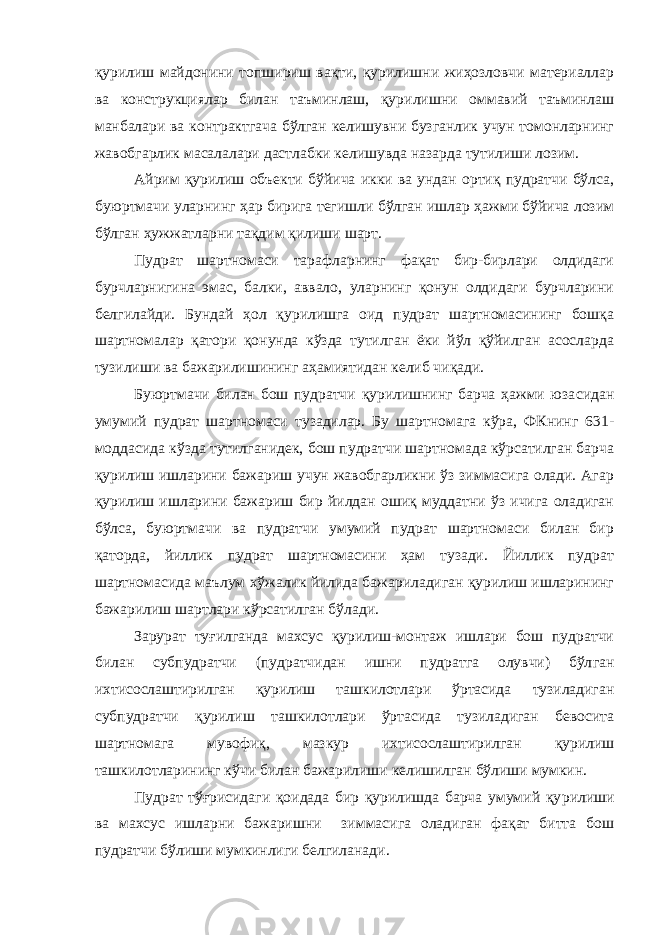 қурилиш майдонини топшириш вақти, қурилишни жиҳозловчи материаллар ва конструкциялар билан таъминлаш, қури лишни оммавий таъминлаш манбалари ва контрактгача бўлган келишувни бузганлик учун томонларнинг жавобгарлик масалалари дастлабки келишувда назарда тутилиши лозим. Айрим қурилиш объекти бўйича икки ва ундан ортиқ пудратчи бўлса, буюртмачи уларнинг ҳар бирига тегишли бўлган ишлар ҳажми бўйича лозим бўлган ҳужжатларни тақдим қилиши шарт. Пудрат шартномаси тарафларнинг фақат бир-бирлари олдидаги бурчларнигина эмас, балки, аввало, уларнинг қонун олдидаги бурчларини белгилайди. Бундай ҳол қурилишга оид пудрат шартномасининг бошқа шартномалар қатори қонунда кўзда тутилган ёки йўл қўйилган асосларда тузилиши ва бажарилишининг аҳамиятидан келиб чиқади. Буюртмачи билан бош пудратчи қурилишнинг барча ҳажми юза сидан умумий пудрат шартномаси тузадилар. Бу шартномага кўра, ФКнинг 631- моддасида кўзда тутилганидек, бош пудратчи шартномада кўрсатилган барча қурилиш ишларини бажариш учун жавобгарликни ўз зиммасига олади. Агар қурилиш ишларини бажариш бир йилдан ошиқ муддатни ўз ичига оладиган бўлса, буюртмачи ва пудратчи умумий пудрат шартномаси билан бир қаторда, йиллик пудрат шартномасини ҳам тузади. Йиллик пудрат шартномасида маълум хўжалик йилида бажариладиган қурилиш ишларининг бажарилиш шартлари кўрсатилган бўлади. Зарурат туғилганда махсус қурилиш-монтаж ишлари бош пудратчи билан субпудратчи (пудратчидан ишни пудратга олувчи) бўл ган ихтисослаштирилган қурилиш ташкилотлари ўртасида тузиладиган субпудратчи қурилиш ташкилотлари ўртасида тузиладиган бевосита шартномага мувофиқ, мазкур ихтисослаштирилган қурилиш ташкилотларининг кўчи билан бажарилиши келишилган бўлиши мумкин. Пудрат тўғрисидаги қоидада бир қурилишда барча умумий қу рилиши ва махсус ишларни бажаришни зиммасига оладиган фақат битта бош пудратчи бўлиши мумкинлиги белгиланади. 