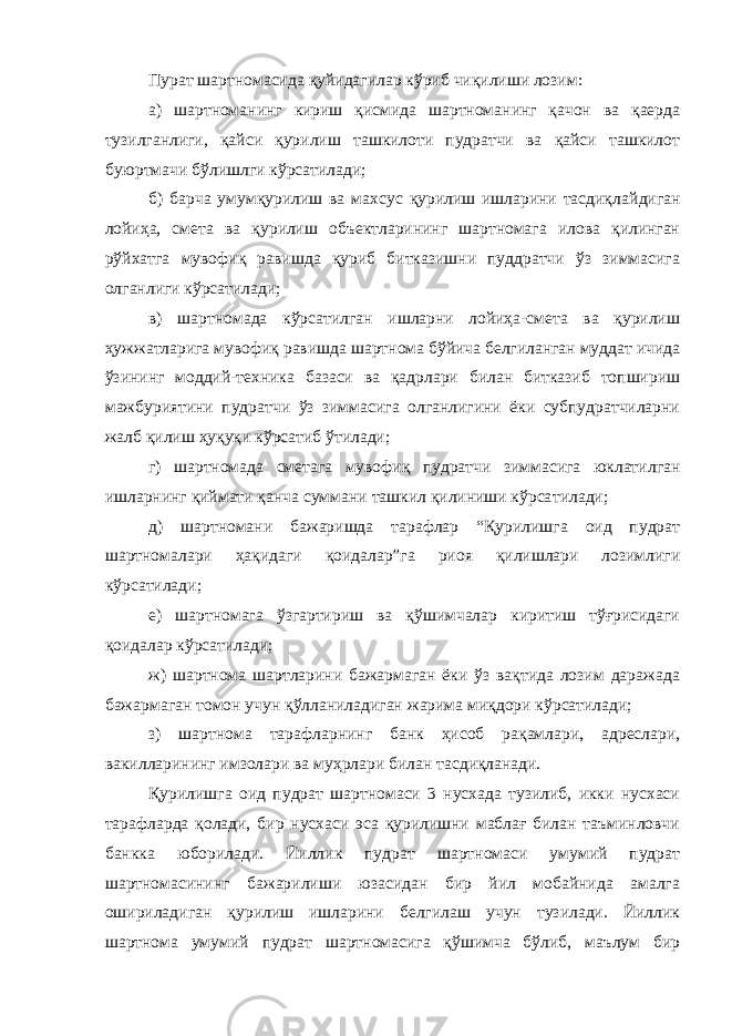 Пурат шартномасида қуйидагилар кўриб чиқилиши лозим: а) шартноманинг кириш қисмида шартноманинг қачон ва қаерда тузилганлиги, қайси қурилиш ташкилоти пудратчи ва қайси ташкилот буюртмачи бўлишлги кўрсатилади; б) барча умумқурилиш ва махсус қурилиш ишларини тасдиқлай диган лойиҳа, смета ва қурилиш объектларининг шартномага илова қилинган рўйхатга мувофиқ равишда қуриб битказишни пуддратчи ўз зиммасига олганлиги кўрсатилади; в) шартномада кўрсатилган ишларни лойиҳа-смета ва қурилиш ҳужжатларига мувофиқ равишда шартнома бўйича белгиланган муддат ичида ўзининг моддий-техника базаси ва қадрлари билан битказиб топшириш мажбуриятини пудратчи ўз зиммасига олганлигини ёки субпудратчиларни жалб қилиш ҳуқуқи кўрсатиб ўтилади; г) шартномада сметага мувофиқ пудратчи зиммасига юклатил ган ишларнинг қиймати қанча суммани ташкил қилиниши кўрса тилади; д) шартномани бажаришда тарафлар “Қурилишга оид пудрат шартномалари ҳақидаги қоидалар”га риоя қилишлари лозимлиги кўрсатилади; е) шартномага ўзгартириш ва қўшимчалар киритиш тўғрисидаги қоидалар кўрсатилади; ж) шартнома шартларини бажармаган ёки ўз вақтида лозим даражада бажармаган томон учун қўлланиладиган жарима миқдори кўрсатилади; з) шартнома тарафларнинг банк ҳисоб рақамлари, адреслари, вакилларининг имзолари ва муҳрлари билан тасдиқланади. Қурилишга оид пудрат шартномаси 3 нусхада тузилиб, икки нусхаси тарафларда қолади, бир нусхаси эса қурилишни маблағ билан таъминловчи банкка юборилади. Йиллик пудрат шартномаси умумий пудрат шартномасининг бажарилиши юзасидан бир йил мобайнида амалга ошириладиган қурилиш ишларини белгилаш учун тузилади. Йиллик шартнома умумий пудрат шартномасига қўшимча бўлиб, маълум бир 
