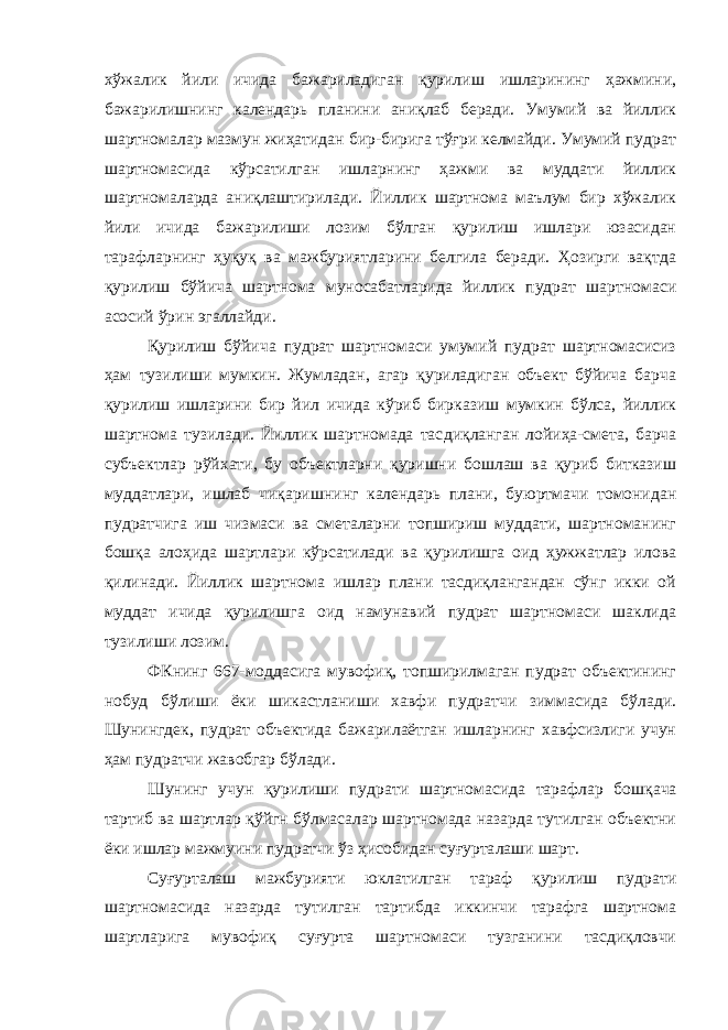 хўжалик йили ичида бажариладиган қурилиш ишларининг ҳажмини, бажарилишнинг календарь планини аниқлаб беради. Умумий ва йиллик шартномалар мазмун жиҳатидан бир-бирига тўғри келмайди. Умумий пудрат шартномасида кўрсатилган ишларнинг ҳажми ва муддати йиллик шартномаларда аниқлаштирилади. Йиллик шартнома маълум бир хўжалик йили ичида бажарилиши лозим бўлган қурилиш ишлари юзасидан тарафларнинг ҳуқуқ ва мажбуриятларини белгила беради. Ҳозирги вақтда қурилиш бўйича шартнома муносабатларида йиллик пудрат шартномаси асосий ўрин эгаллайди. Қурилиш бўйича пудрат шартномаси умумий пудрат шартномасисиз ҳам тузилиши мумкин. Жумладан, агар қуриладиган объект бўйича барча қурилиш ишларини бир йил ичида кўриб бирказиш мумкин бўлса, йиллик шартнома тузилади. Йиллик шартномада тас диқланган лойиҳа-смета, барча субъектлар рўйхати, бу объектларни қуришни бошлаш ва қуриб битказиш муддатлари, ишлаб чиқариш нинг календарь плани, буюртмачи томонидан пудратчига иш чизмаси ва сметаларни топшириш муддати, шартноманинг бошқа алоҳида шартлари кўрсатилади ва қурилишга оид ҳужжатлар илова қилинади. Йиллик шартнома ишлар плани тасдиқлангандан сўнг икки ой муддат ичида қурилишга оид намунавий пудрат шартномаси шаклида тузилиши лозим. ФКнинг 667-моддасига мувофиқ, топширилмаган пудрат объектининг нобуд бўлиши ёки шикастланиши хавфи пудратчи зиммасида бўлади. Шунингдек, пудрат объектида бажарилаётган ишларнинг хавфсизлиги учун ҳам пудратчи жавобгар бўлади. Шунинг учун қурилиши пудрати шартномасида тарафлар бош қача тартиб ва шартлар қўйгн бўлмасалар шартномада назарда тутилган объектни ёки ишлар мажмуини пудратчи ўз ҳисобидан суғурта лаши шарт. Суғурталаш мажбурияти юклатилган тараф қурилиш пудрати шартномасида назарда тутилган тартибда иккинчи тарафга шартнома шартларига мувофиқ суғурта шартномаси тузганини тасдиқловчи 