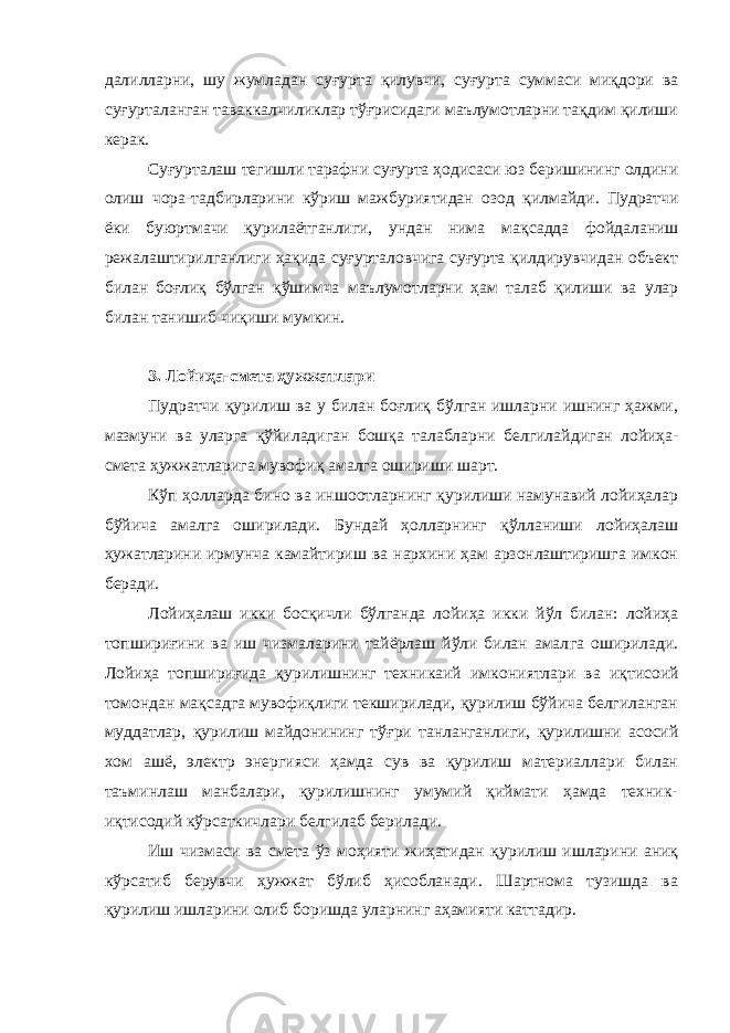 далилларни, шу жумладан суғурта қилувчи, суғурта суммаси миқдори ва суғурталанган таваккалчиликлар тўғрисидаги маълумотларни тақдим қилиши керак. Суғурталаш тегишли тарафни суғурта ҳодисаси юз беришининг олдини олиш чора-тадбирларини кўриш мажбуриятидан озод қил майди. Пудратчи ёки буюртмачи қурилаётганлиги, ундан нима мақ садда фойдаланиш режалаштирилганлиги ҳақида суғурталовчига суғурта қилдирувчидан объект билан боғлиқ бўлган қўшимча маъ лумотларни ҳам талаб қилиши ва улар билан танишиб чиқиши мумкин. 3. Лойиҳа-смета ҳужжатлари Пудратчи қурилиш ва у билан боғлиқ бўлган ишларни ишнинг ҳажми, мазмуни ва уларга қўйиладиган бошқа талабларни белгилай диган лойиҳа- смета ҳужжатларига мувофиқ амалга ошириши шарт. Кўп ҳолларда бино ва иншоотларнинг қурилиши намунавий лойиҳалар бўйича амалга оширилади. Бундай ҳолларнинг қўлланиши лойиҳалаш ҳужатларини ирмунча камайтириш ва нархини ҳам арзонлаштиришга имкон беради. Лойиҳалаш икки босқичли бўлганда лойиҳа икки йўл билан: лойиҳа топшириғини ва иш чизмаларини тайёрлаш йўли билан амал га оширилади. Лойиҳа топшириғида қурилишнинг техникаий имко ниятлари ва иқтисоий томондан мақсадга мувофиқлиги текширилади, қурилиш бўйича белгиланган муддатлар, қурилиш майдонининг тўғ ри танланганлиги, қурилишни асосий хом ашё, электр энергияси ҳамда сув ва қурилиш материаллари билан таъминлаш манбалари, қурилишнинг умумий қиймати ҳамда техник- иқтисодий кўрсаткич лари белгилаб берилади. Иш чизмаси ва смета ўз моҳияти жиҳатидан қурилиш ишларини аниқ кўрсатиб берувчи ҳужжат бўлиб ҳисобланади. Шартнома тузишда ва қурилиш ишларини олиб боришда уларнинг аҳамияти каттадир. 