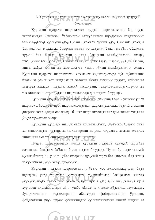 1. Қурилиш пудрати шартномаси тушунчаси ва унинг ҳуқуқий белгилари Қурилиш пудрати шарт номаси пудрат шартномасини бир тури ҳисобланади. Чунончи, Ўзбекистон Республикаси Фуқаролик кодек сининг 666-моддасида қурилиш пудрати шартномаси бўйича пудрат чи шартномада белгиланган муддатда буюртмачининг топшириғи билан муайян объектни қуриш ёки бошқа қурилиш ишини бажариш мажбуриятини олади, буюртмачи эса пудратчига ишни бажариш учун зарур шароит яратиб бериш, ишни қабул қилиш ва келишилган ҳақни тўлаш мажбуриятини олади. Қурилиш пудрати шартномаси мамлакат иқтисодиётида кўп қўлланиши билан ва ўзига хос жиҳатларга эгалиги билан маиший пудрат, лойиҳа ва қидирув ишлари пудрати, илмий текшириш, тажриба-конструкторлик ва технология ишлари пудрати шартномаларидан ажралиб туради. Қурилиш пудрати шартномаси мураккаб тузилишга эга. Чунон чи ушбу шартнома бошқа пудрат шартномаларидан фарқли равишда тартибга солиш доираси кенг қамровли ҳамда бошқа шартномалар нинг ҳам элементларини ўзида мужассам этади. Қурилиш пудрати шартномаси корхоналарни, турар-жорйларни бино ва иншоатларни қуриш, қайта тамирлаш ва реконструкция қилиш, монтаж ишларини амалга ошириш мақсадида тузилади. Пудрат шартномалари ичида қурилиш пудрати ҳуқуқий тартиб га солиш манбаларига бойлиги билан ажралиб туради. Чунки бу шартномавий муносабатларни, унинг субъектларини ҳуқуқий тартиб га солувчи бир қатор қонун ҳужжатлари қабул қилинган. Қурилиш пудрати шартномасини ўзига ҳос ҳусусиятларидан бири шундаки, унда тарафлар ўртасидаги муносабатлар бажарилган ишлар якунлангандан кейин ҳам давом этади. Бунда пудратчи шартномага кўра қурилиш якунлангандан сўнг ушбу объектга хизмат кўрсатиш жумладан, буюртмачининг ходимларини объектдан фойда ланишни ўргатиш, фойдаланиш учун турли кўринишдаги йўриқнома ларни ишлаб чиқиш ва 
