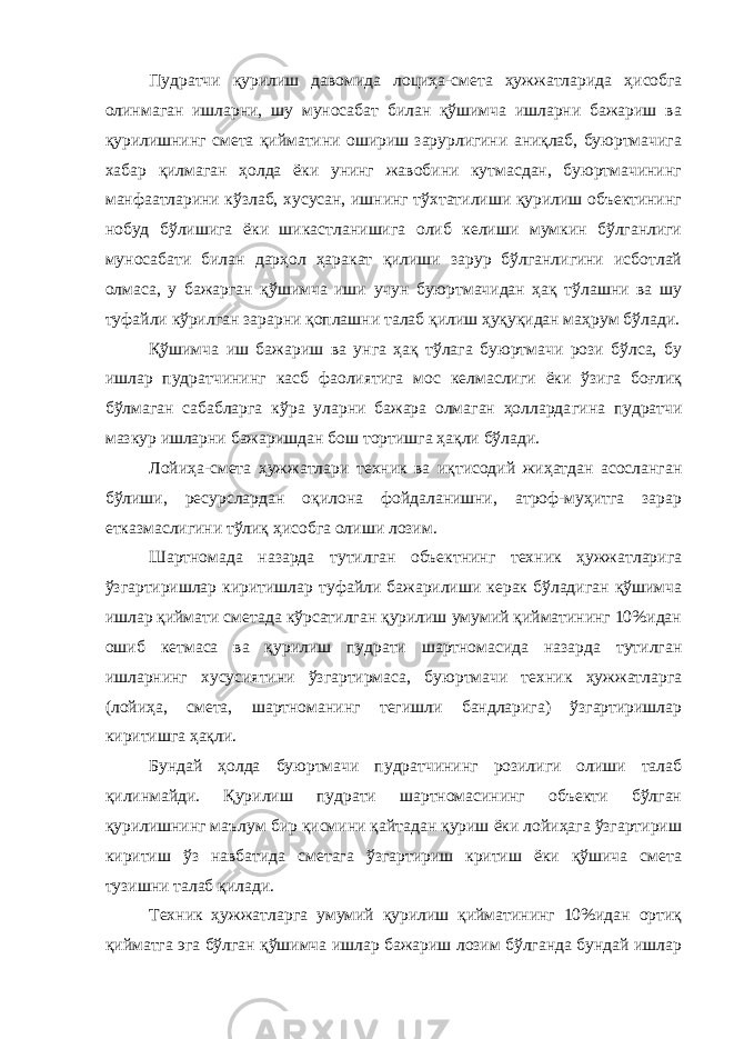Пудратчи қурилиш давомида лоциҳа-смета ҳужжатларида ҳи собга олинмаган ишларни, шу муносабат билан қўшимча ишларни бажариш ва қурилишнинг смета қийматини ошириш зарурлигини аниқлаб, буюртмачига хабар қилмаган ҳолда ёки унинг жавобини кутмасдан, буюртмачининг манфаатларини кўзлаб, хусусан, ишнинг тўхтатилиши қурилиш объектининг нобуд бўлишига ёки шикаст ланишига олиб келиши мумкин бўлганлиги муносабати билан дарҳол ҳаракат қилиши зарур бўлганлигини исботлай олмаса, у бажарган қўшимча иши учун буюртмачидан ҳақ тўлашни ва шу туфайли кўрилган зарарни қоплашни талаб қилиш ҳуқуқидан маҳрум бўлади. Қўшимча иш бажариш ва унга ҳақ тўлага буюртмачи рози бўлса, бу ишлар пудратчининг касб фаолиятига мос келмаслиги ёки ўзига боғлиқ бўлмаган сабабларга кўра уларни бажара олмаган ҳолларда гина пудратчи мазкур ишларни бажаришдан бош тортишга ҳақли бўлади. Лойиҳа-смета ҳужжатлари техник ва иқтисодий жиҳатдан асосланган бўлиши, ресурслардан оқилона фойдаланишни, атроф-муҳитга зарар етказмаслигини тўлиқ ҳисобга олиши лозим. Шартномада назарда тутилган объектнинг техник ҳужжатларига ўзгартиришлар киритишлар туфайли бажарилиши керак бўладиган қўшимча ишлар қиймати сметада кўрсатилган қурилиш умумий қийматининг 10%идан ошиб кетмаса ва қурилиш пудрати шартномасида назарда тутилган ишларнинг хусусиятини ўзгартирмаса, буюртмачи техник ҳужжатларга (лойиҳа, смета, шартноманинг тегишли бандларига) ўзгартиришлар киритишга ҳақли. Бундай ҳолда буюртмачи пудратчининг розилиги олиши талаб қилинмайди. Қурилиш пудрати шартномасининг объекти бўлган қурилишнинг маълум бир қисмини қайтадан қуриш ёки лойиҳага ўзгартириш киритиш ўз навбатида сметага ўзгартириш критиш ёки қўшича смета тузишни талаб қилади. Техник ҳужжатларга умумий қурилиш қийматининг 10%идан ортиқ қийматга эга бўлган қўшимча ишлар бажариш лозим бўлганда бундай ишлар 