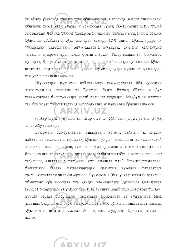 тарафлар ўртасида келишилган қўшимча смета асосида амалга оширилади, қўшимча смета каби пудратчи томонидан тўлиқ бажарилиши шарт бўлиб ҳисоланади Лойиҳа бўйича бажарилган ишнинг қиймати пудратчига боғлиқ бўлмаган сабабларга кўра сметадан камида 10% ошган бўлса, пудратчи Фуқаролик кодексининг 382-моддасига мувофиқ, сметани қайтакўриб чиқишни буюртмачидан талаб қилишга ҳақли. Ушбу модданинг 1-қисмига мувофиқ, Қонун ёки шартномада бошқача тартиб назарда тутилмаган бўлса, шартнома тарафларнинг келишувчига мувофиқ судга мурожаат қилмасдан ҳам ўзгартирилиши мумкин. Шунингдек, пудратчи лойиҳа-смета ҳужжатларида йўл қўйилган камчиликларни аниқлаш ва йўқотиш билан боғлиқ бўлган мақбул харажатларни буюртмачидан талаб қилишга ҳақлидир. Мақбул харажатлар ҳар бир ҳолат бўйича алоҳида ҳисобланиши ва улар реал бўлиши мумкин. 4. Қурилиш пудратининг шартномаси бўйича тарафларнинг ҳуқуқ ва мажбуриятлари Буюрмачи бажарилаётган ишларнинг ҳажми, қиймати ва сифати лойиҳа ва сметаларга мувофиқ бўлиши устдан текшириш ва техни кавий назоратни амалга ошириш, истаган вақтда қурилиш ва монтаж ишларининг бажарилиши ва сифатини, шунингдек, фойдаланилаёт ган материалларнинг сифатини, ишларнинг графикка мос равишда олиб борилаётганлигини, буюртмачи берган материаллардан опера тив хўжалик фаолиятига аралашмасидан текшириш мумкин. Буюрт мачи (ёки унинг вакили) қурилиш объектида йўл қўйилган ҳар қандай камчиликлар тўғрисида пудратчига эътироз билдириши ва уларни бартараф этишни талаб қилишга ҳақли бўлади. Бундай тарзда буюрт мачи томонидан аниқланган ва пудратчига ёзма равишда билдирил ган, техник ҳужжатларга мос бўлмаган ишлар шартномада кўрсатил ган шартлар асосида ёки оқилона муддатда бартараф этилиши лозим. 