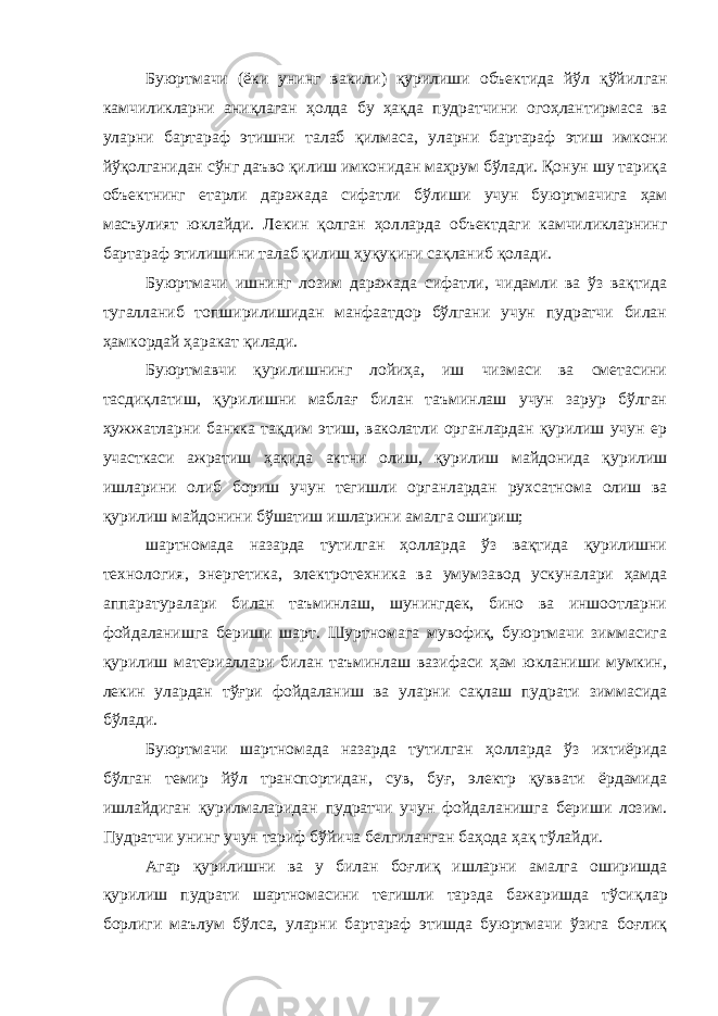 Буюртмачи (ёки унинг вакили) қурилиши объектида йўл қўйил ган камчиликларни аниқлаган ҳолда бу ҳақда пудратчини огоҳлан тирмаса ва уларни бартараф этишни талаб қилмаса, уларни бартараф этиш имкони йўқолганидан сўнг даъво қилиш имконидан маҳрум бўлади. Қонун шу тариқа объектнинг етарли даражада сифатли бўли ши учун буюртмачига ҳам масъулият юклайди. Лекин қолган ҳол ларда объектдаги камчиликларнинг бартараф этилишини талаб қилиш ҳуқуқини сақланиб қолади. Буюртмачи ишнинг лозим даражада сифатли, чидамли ва ўз вақтида тугалланиб топширилишидан манфаатдор бўлгани учун пудратчи билан ҳамкордай ҳаракат қилади. Буюртмавчи қурилишнинг лойиҳа, иш чизмаси ва сметасини тасдиқлатиш, қурилишни маблағ билан таъминлаш учун зарур бўлган ҳужжатларни банкка тақдим этиш, ваколатли органлардан қурилиш учун ер участкаси ажратиш ҳақида актни олиш, қурилиш майдонида қурилиш ишларини олиб бориш учун тегишли органлардан рухсатно ма олиш ва қурилиш майдонини бўшатиш ишларини амалга ошириш; шартномада назарда тутилган ҳолларда ўз вақтида қурилишни технология, энергетика, электротехника ва умумзавод ускуналари ҳамда аппаратуралари билан таъминлаш, шунингдек, бино ва иншоотларни фойдаланишга бериши шарт. Шуртномага мувофиқ, буюртмачи зиммасига қурилиш материаллари билан таъминлаш вазифаси ҳам юкланиши мумкин, лекин улардан тўғри фойдаланиш ва уларни сақлаш пудрати зиммасида бўлади. Буюртмачи шартномада назарда тутилган ҳолларда ўз ихтиёрида бўлган темир йўл транспортидан, сув, буғ, электр қуввати ёрдамида ишлайдиган қурилмаларидан пудратчи учун фойдаланишга бериши лозим. Пудратчи унинг учун тариф бўйича белгиланган баҳода ҳақ тўлайди. Агар қурилишни ва у билан боғлиқ ишларни амалга оширишда қурилиш пудрати шартномасини тегишли тарзда бажаришда тўсиқ лар борлиги маълум бўлса, уларни бартараф этишда буюртмачи ўзига боғлиқ 