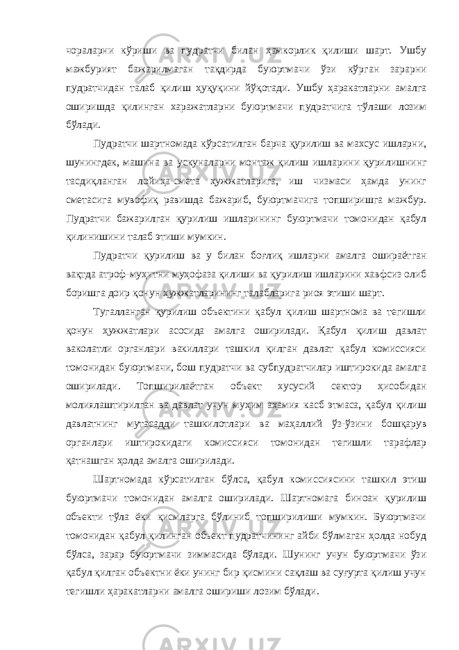чораларни кўриши ва пудратчи билан ҳамкорлик қилиши шарт. Ушбу мажбурият бажарилмаган тақдирда буюртмачи ўзи кўр ган зарарни пудратчидан талаб қилиш ҳуқуқини йўқотади. Ушбу ҳаракатларни амалга оширишда қилинган харажатларни буюртмачи пудратчига тўлаши лозим бўлади. Пудратчи шартномада кўрсатилган барча қурилиш ва махсус ишларни, шунингдек, машина ва ускуналарни монтаж қилиш ишла рини қурилишнинг тасдиқланган лойиҳа-смета ҳужжатларига, иш чизмаси ҳамда унинг сметасига мувофиқ равишда бажариб, буюрт мачига топширишга мажбур. Пудратчи бажарилган қурилиш ишлари нинг буюртмачи томонидан қабул қилинишини талаб этиши мумкин. Пудратчи қурилиш ва у билан боғлиқ ишларни амалга ошираёт ган вақтда атроф-муҳитни муҳофаза қилиши ва қурилиш ишларини хавфсиз олиб боришга доир қонун ҳужжатларининг талабларига риоя этиши шарт. Тугалланган қурилиш объектини қабул қилиш шартнома ва тегишли қонун ҳужжатлари асосида амалга оширилади. Қабул қилиш давлат ваколатли органлари вакиллари ташкил қилган давлат қабул комиссияси томонидан буюртмачи, бош пудратчи ва субпудратчилар иштирокида амалга оширилади. Топширилаётган объект хусусий сектор ҳисобидан молиялаштирилган ва давлат учун муҳим аҳамия касб этмаса, қабул қилиш давлатнинг мутасадди ташкилотлари ва маҳал лий ўз-ўзини бошқарув органлари иштирокидаги комиссияси томонидан тегишли тарафлар қатнашган ҳолда амалга оширилади. Шартномада кўрсатилган бўлса, қабул комиссиясини ташкил этиш буюртмачи томонидан амалга оширилади. Шартномага биноан қурилиш объекти тўла ёки қисмларга бўлиниб топширилиши мумкин. Буюртмачи томонидан қабул қилинган объект пудратчининг айби бўлмаган ҳолда нобуд бўлса, зарар буюртмачи зиммасида бўлади. Шунинг учун буюртмачи ўзи қабул қилган объектни ёки унинг бир қисмини сақлаш ва суғурта қилиш учун тегишли ҳаракатларни амалга ошириши лозим бўлади. 