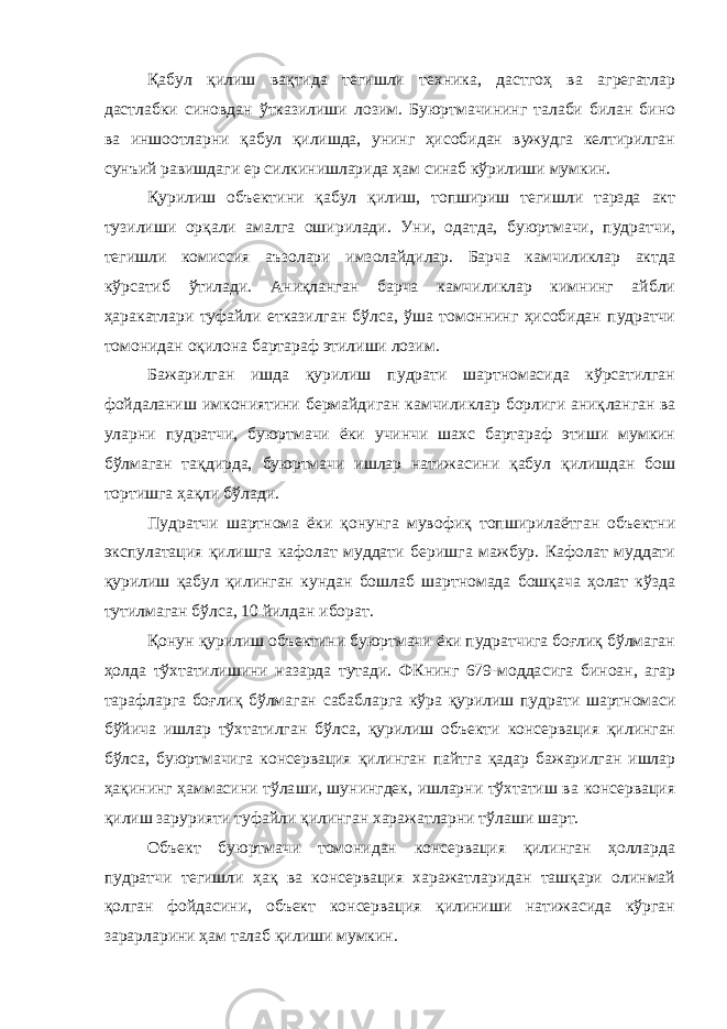 Қабул қилиш вақтида тегишли техника, дастгоҳ ва агрегатлар дастлабки синовдан ўтказилиши лозим. Буюртмачининг талаби билан бино ва иншоотларни қабул қилишда, унинг ҳисобидан вужудга келтирилган сунъий равишдаги ер силкинишларида ҳам синаб кўрилиши мумкин. Қурилиш объектини қабул қилиш, топшириш тегишли тарзда акт тузилиши орқали амалга оширилади. Уни, одатда, буюртмачи, пудратчи, тегишли комиссия аъзолари имзолайдилар. Барча камчиликлар актда кўрсатиб ўтилади. Аниқланган барча камчиликлар кимнинг айбли ҳаракатлари туфайли етказилган бўлса, ўша томоннинг ҳисобидан пудратчи томонидан оқилона бартараф этилиши лозим. Бажарилган ишда қурилиш пудрати шартномасида кўрсатилган фойдаланиш имкониятини бермайдиган камчиликлар борлиги аниқ ланган ва уларни пудратчи, буюртмачи ёки учинчи шахс бартараф этиши мумкин бўлмаган тақдирда, буюртмачи ишлар натижасини қабул қилишдан бош тортишга ҳақли бўлади. Пудратчи шартнома ёки қонунга мувофиқ топширилаётган объектни экспулатация қилишга кафолат муддати беришга мажбур. Кафолат муддати қурилиш қабул қилинган кундан бошлаб шартномада бошқача ҳолат кўзда тутилмаган бўлса, 10 йилдан иборат. Қонун қурилиш объектини буюртмачи ёки пудратчига боғлиқ бўлмаган ҳолда тўхтатилишини назарда тутади. ФКнинг 679-модда сига биноан, агар тарафларга боғлиқ бўлмаган сабабларга кўра қури лиш пудрати шартномаси бўйича ишлар тўхтатилган бўлса, қурилиш объекти консервация қилинган бўлса, буюртмачига консервация қилинган пайтга қадар бажарилган ишлар ҳақининг ҳаммасини тўла ши, шунингдек, ишларни тўхтатиш ва консервация қилиш зарурияти туфайли қилинган харажатларни тўлаши шарт. Объект буюртмачи томонидан консервация қилинган ҳолларда пудратчи тегишли ҳақ ва консервация харажатларидан ташқари олинмай қолган фойдасини, объект консервация қилиниши натижасида кўрган зарарларини ҳам талаб қилиши мумкин. 