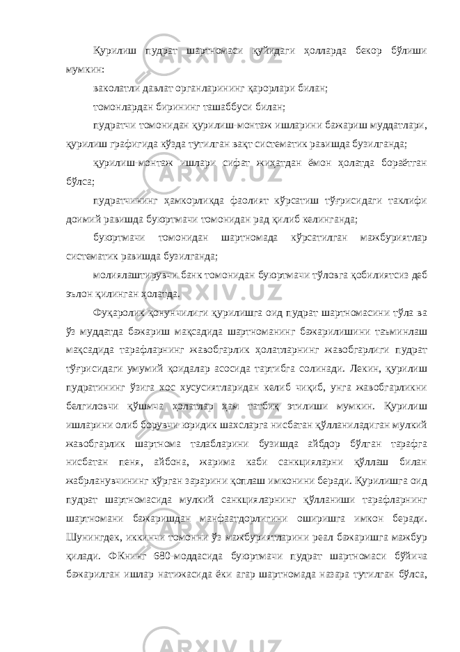 Қурилиш пудрат шартномаси қуйидаги ҳолларда бекор бўлиши мумкин: ваколатли давлат органларининг қарорлари билан; томонлардан бирининг ташаббуси билан; пудратчи томонидан қурилиш-монтаж ишларини бажариш муддатлари, қурилиш графигида кўзда тутилган вақт систематик равишда бузилганда; қурилиш-монтаж ишлари сифат жиҳатдан ёмон ҳолатда бораётган бўлса; пудратчининг ҳамкорликда фаолият кўрсатиш тўғрисидаги таклифи доимий равишда буюртмачи томонидан рад қилиб келинганда; буюртмачи томонидан шартномада кўрсатилган мажбуриятлар систематик равишда бузилганда; молиялаштирувчи банк томонидан буюртмачи тўловга қоби лиятсиз деб эълон қилинган ҳолатда. Фуқаролик қонунчилиги қурилишга оид пудрат шартномасини тўла ва ўз муддатда бажариш мақсадида шартноманинг бажарилишини таъминлаш мақсадида тарафларнинг жавобгарлик ҳолатларнинг жавобгарлиги пудрат тўғрисидаги умумий қоидалар асосида тартибга солинади. Лекин, қурилиш пудратининг ўзига хос хусусиятларидан келиб чиқиб, унга жавобгарликни белгиловчи қўшмча ҳолатлар ҳам татбиқ этилиши мумкин. Қурилиш ишларини олиб борувчи юридик шахсларга нисбатан қўлланиладиган мулкий жавобгарлик шартнома талабларини бузишда айбдор бўлган тарафга нисбатан пеня, айбона, жарима каби санкцияларни қўллаш билан жабрланувчининг кўрган зарарини қоплаш имконини беради. Қурилишга оид пудрат шартномасида мулкий санкцияларнинг қўлланиши тарафларнинг шартномани бажаришдан манфаатдорлигини оширишга имкон беради. Шунингдек, иккинчи томонни ўз мажбуриятларини реал бажаришга мажбур қилади. ФКнинг 680-моддасида буюртмачи пудрат шартномаси бўйи ча бажарилган ишлар натижасида ёки агар шартномада назара тутилган бўлса, 