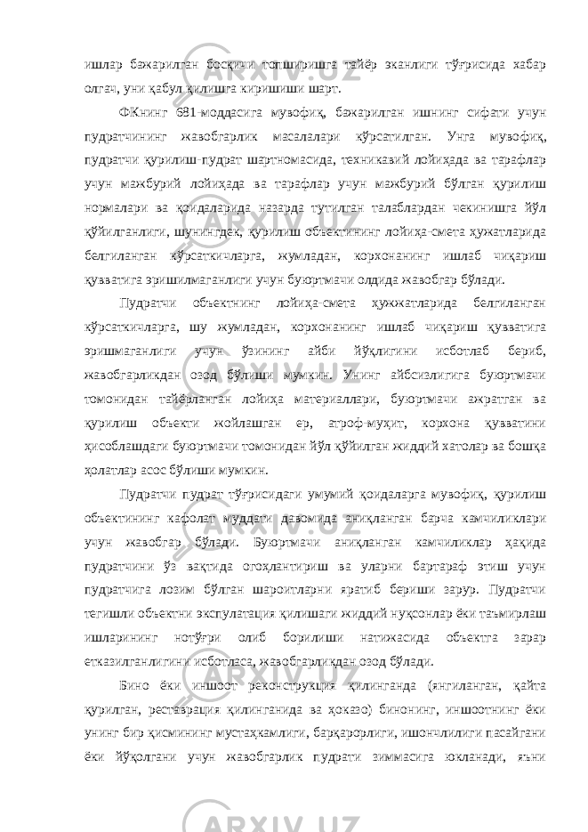 ишлар бажарилган босқичи топширишга тайёр эканлиги тўғрисида хабар олгач, уни қабул қилишга киришиши шарт. ФКнинг 681-моддасига мувофиқ, бажарилган ишнинг сифати учун пудратчининг жавобгарлик масалалари кўрсатилган. Унга муво фиқ, пудратчи қурилиш-пудрат шартномасида, техникавий лойиҳада ва тарафлар учун мажбурий лойиҳада ва тарафлар учун мажбурий бўлган қурилиш нормалари ва қоидаларида назарда тутилган талаблардан чекинишга йўл қўйилганлиги, шунингдек, қурилиш объектининг лойиҳа-смета ҳужатларида белгиланган кўрсаткичларга, жумладан, корхонанинг ишлаб чиқариш қувватига эришилмаганлиги учун буюртмачи олдида жавобгар бўлади. Пудратчи объектнинг лойиҳа-смета ҳужжатларида белгиланган кўрсаткичларга, шу жумладан, корхонанинг ишлаб чиқариш қуввати га эришмаганлиги учун ўзининг айби йўқлигини исботлаб бериб, жавобгарликдан озод бўлиши мумкин. Унинг айбсизлигига буюртмачи томонидан тайёрланган лойиҳа материаллари, буюртмачи ажратган ва қурилиш объекти жойлашган ер, атроф-муҳит, корхона қувватини ҳисоблашдаги буюртмачи томонидан йўл қўйилган жиддий хатолар ва бошқа ҳолатлар асос бўлиши мумкин. Пудратчи пудрат тўғрисидаги умумий қоидаларга мувофиқ, қурилиш объектининг кафолат муддати давомида аниқланган барча камчиликлари учун жавобгар бўлади. Буюртмачи аниқланган камчиликлар ҳақида пудратчини ўз вақтида огоҳлантириш ва уларни бартараф этиш учун пудратчига лозим бўлган шароитларни яратиб бериши зарур. Пудратчи тегишли объектни экспулатация қилишаги жиддий нуқсонлар ёки таъмирлаш ишларининг нотўғри олиб борилиши натижасида объектга зарар етказилганлигини исботласа, жавобгарликдан озод бўлади. Бино ёки иншоот реконструкция қилинганда (янгиланган, қайта қурилган, реставрация қилинганида ва ҳоказо) бинонинг, иншоотнинг ёки унинг бир қисмининг мустаҳкамлиги, барқарорлиги, ишончлилиги пасайгани ёки йўқолгани учун жавобгарлик пудрати зиммасига юкланади, яъни 